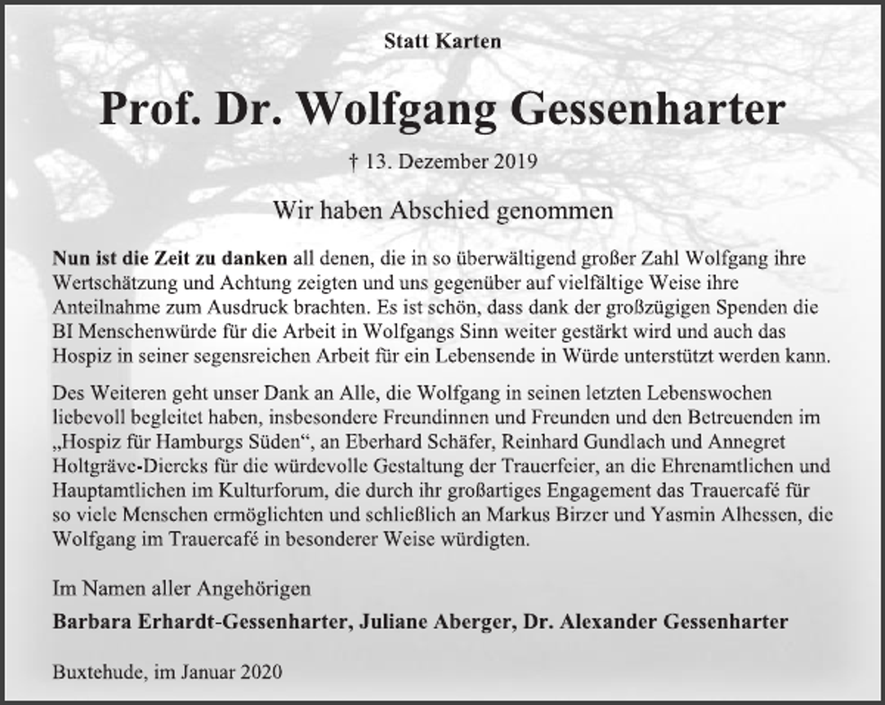 <p>Statt Karten<br />Prof. Dr. Wolfgang Gessenharter<br />† 13. Dezember 2019<br />Wir haben Abschied genommen<br />Nun ist die Zeit zu danken all denen, die in so überwältigend großer Zahl Wolfgang ihre Wertschätzung und Achtung zeigten und uns gegenüber auf vielfältige Weise ihre Anteilnahme zum Ausdruck brachten. Es ist schön, dass dank der großzügigen Spenden die BI Menschenwürde für die Arbeit in Wolfgangs Sinn weiter gestärkt wird und auch das Hospiz in seiner segensreichen Arbeit für ein Lebensende in Würde unterstützt werden kann.<br />Des Weiteren geht unser Dank an Alle, die Wolfgang in seinen letzten Lebenswochen liebevoll begleitet haben, insbesondere Freundinnen und Freunden und den Betreuenden im „Hospiz für Hamburgs Süden“, an Eberhard Schäfer, Reinhard Gundlach und Annegret Holtgräve-Diercks für die würdevolle Gestaltung der Trauerfeier, an die Ehrenamtlichen und Hauptamtlichen im Kulturforum, die durch ihr großartiges Engagement das Trauercafé für so viele Menschen ermöglichten und schließlich an Markus Birzer und Yasmin Alhessen, die Wolfgang im Trauercafé in besonderer Weise würdigten.<br />Im Namen aller Angehörigen<br />Barbara Erhardt-Gessenharter, Juliane Aberger, Dr. Alexander Gessenharter<br />Buxtehude, im Januar 2020</p>