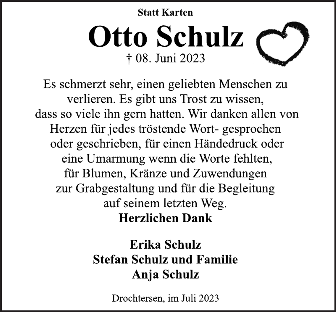 <p>Statt Karten<br />Otto Schulz<br />† 08. Juni 2023<br />Es schmerzt sehr, einen geliebten Menschen zu<br />verlieren. Es gibt uns Trost zu wissen,<br />dass so viele ihn gern hatten. Wir danken allen von<br />Herzen für jedes tröstende Wort- gesprochen<br />oder geschrieben, für einen Händedruck oder<br />eine Umarmung wenn die Worte fehlten,<br />für Blumen, Kränze und Zuwendungen<br />zur Grabgestaltung und für die Begleitung<br />auf seinem letzten Weg.<br />Herzlichen Dank</p>