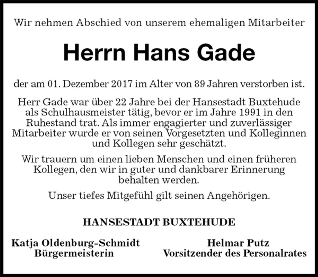 <p>Wir nehmen Abschied von unserem ehemaligen Mitarbeiter<br />Herrn Hans Gade<br />der am 01. Dezember 2017 im Alter von 89 Jahren verstorben ist.<br />Herr Gade war über 22 Jahre bei der Hansestadt Buxtehude als Schulhausmeister tätig, bevor er im Jahre 1991 in den<br />Ruhestand trat. Als immer engagierter und zuverlässiger<br />Mitarbeiter wurde er von seinen Vorgesetzten und Kolleginnen und Kollegen sehr geschätzt.<br />Wir trauern um einen lieben Menschen und einen früheren<br />Kollegen, den wir in guter und dankbarer Erinnerung<br />behalten werden.<br />Unser tiefes Mitgefühl gilt seinen Angehörigen.<br />HANSESTADT BUXTEHUDE</p>
<p>Katja Oldenburg-Schmidt Helmar Putz<br />Bürgermeisterin Vorsitzender des Personalrates</p>