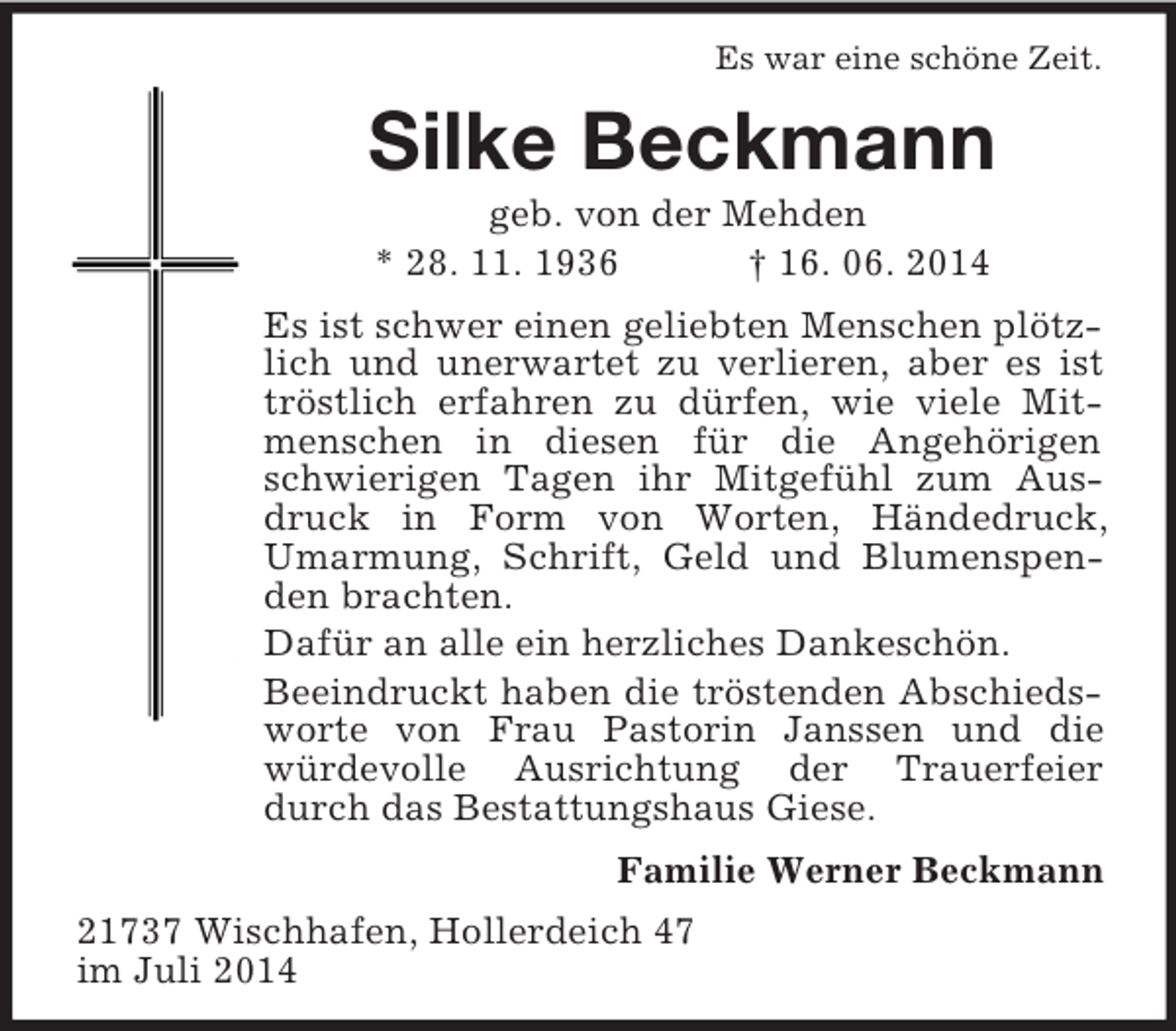 <p>Es war eine schöne Zeit.<br />Silke Beckmann<br />geb. von der Mehden<br />* 28. 11. 1936 † 16. 06. 2014<br />Es ist schwer einen geliebten Menschen plötzlich und unerwartet zu verlieren, aber es ist tröstlich erfahren zu dürfen, wie viele Mitmenschen in diesen für die Angehörigen schwierigen Tagen ihr Mitgefühl zum Ausdruck in Form von Worten, Händedruck, Umarmung, Schrift, Geld und Blumenspenden brachten.<br />Dafür an alle ein herzliches Dankeschön.<br />Beeindruckt haben die tröstenden Abschiedsworte von Frau Pastorin Janssen und die würdevolle Ausrichtung der Trauerfeier durch das Bestattungshaus Giese.<br />Familie Werner Beckmann<br />21737 Wischhafen, Hollerdeich 47<br />im Juli 2014</p>