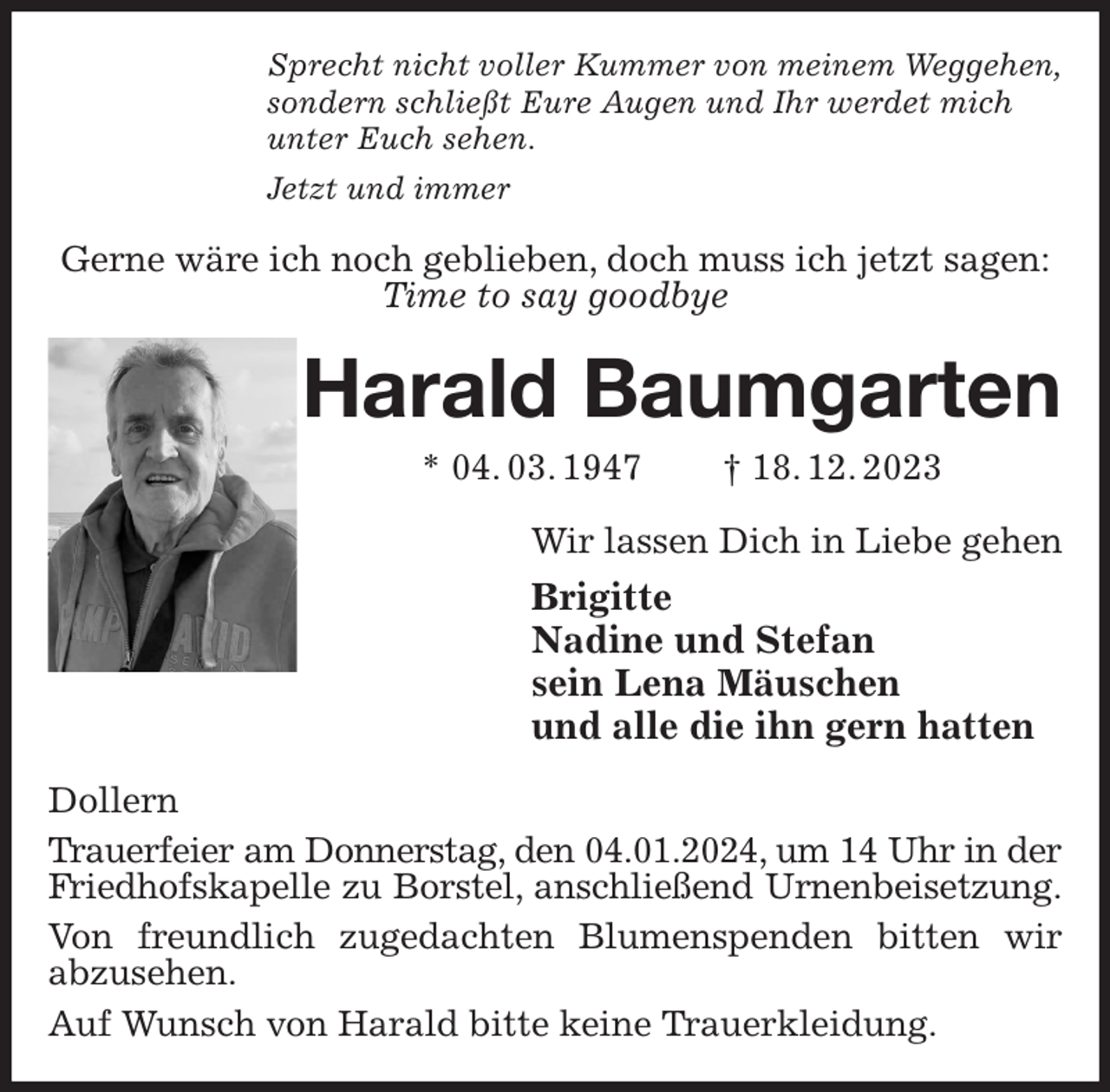 <p>Sprecht nicht voller Kummer von meinem Weggehen,<br />sondern schließt Eure Augen und Ihr werdet mich<br />unter Euch sehen.<br />Jetzt und immer<br />Gerne wäre ich noch geblieben, doch muss ich jetzt sagen:<br />Time to say goodbye<br />Harald Baumgarten<br />* 04. 03. 1947 † 18. 12. 2023<br />Wir lassen Dich in Liebe gehen<br />Brigitte<br />Nadine und Stefan<br />sein Lena Mäuschen<br />und alle die ihn gern hatten<br />Dollern<br />Trauerfeier am Donnerstag, den 04.01.2024, um 14 Uhr in der<br />Friedhofskapelle zu Borstel, anschließend Urnenbeisetzung.<br />Von freundlich zugedachten Blumenspenden bitten wir<br />abzusehen.<br />Auf Wunsch von Harald bitte keine Trauerkleidung.</p>