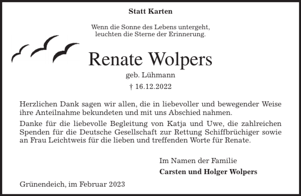 <p>Statt Karten<br />Wenn die Sonne des Lebens untergeht,<br />leuchten die Sterne der Erinnerung.</p><p>Renate Wolpers<br />geb. Lühmann<br />† 16.12.2022<br />Herzlichen Dank sagen wir allen, die in liebevoller und bewegender Weise<br />ihre Anteilnahme bekundeten und mit uns Abschied nahmen.<br />Danke für die liebevolle Begleitung von Katja und Uwe, die zahlreichen<br />Spenden für die Deutsche Gesellschaft zur Rettung Schiffbrüchiger sowie<br />an Frau Leichtweis für die lieben und treffenden Worte für Renate.</p><p>Im Namen der Familie<br />Carsten und Holger Wolpers<br />Grünendeich, im Februar 2023</p>