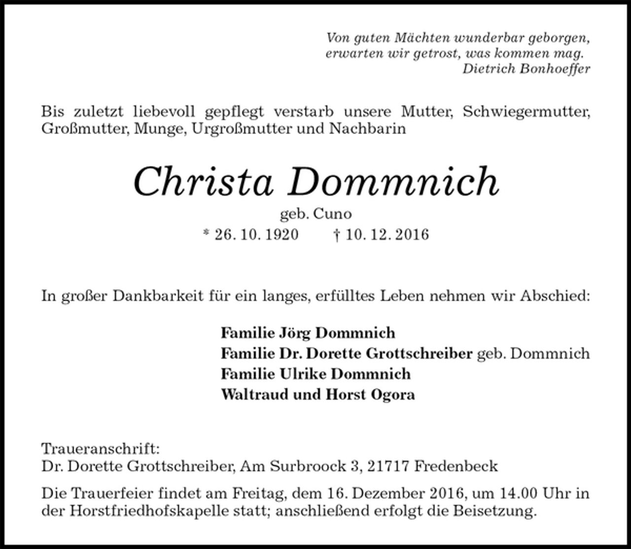 <p>Von guten Mächten wunderbar geborgen,<br />erwarten wir getrost, was kommen mag.<br />Dietrich Bonhoeffer<br />Bis zuletzt liebevoll gepflegt verstarb unsere Mutter, Schwiegermutter, Großmutter, Munge, Urgroßmutter und Nachbarin<br />Christa Dommnich<br />geb. Cuno<br />* 26. 10. 1920 † 10. 12. 2016</p><p>In großer Dankbarkeit für ein langes, erfülltes Leben nehmen wir Abschied:<br />Familie Jörg Dommnich<br />Familie Dr. Dorette Grottschreiber geb. Dommnich<br />Familie Ulrike Dommnich<br />Waltraud und Horst Ogora<br />Traueranschrift:<br />Dr. Dorette Grottschreiber, Am Surbroock 3, 21717 Fredenbeck<br />Die Trauerfeier findet am Freitag, dem 16. Dezember 2016, um 14.00 Uhr in der Horstfriedhofskapelle statt; anschließend erfolgt die Beisetzung.</p>