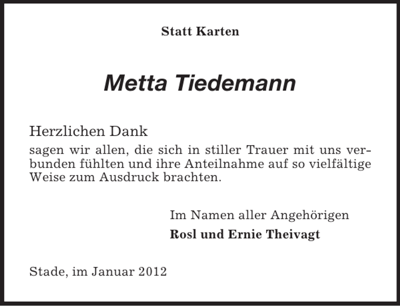 <p>Statt Karten</p><p>Metta Tiedemann<br />Herzlichen Dank<br />sagen wir allen, die sich in stiller Trauer mit uns verbunden fühlten und ihre Anteilnahme auf so vielfältige<br />Weise zum Ausdruck brachten.<br />Im Namen aller Angehörigen<br />Rosl und Ernie Theivagt<br />Stade, im Januar 2012</p>