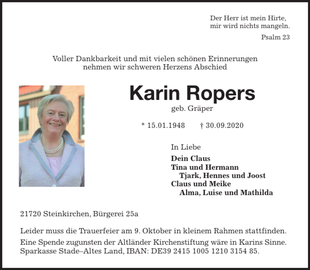 <p>Der Herr ist mein Hirte,<br />mir wird nichts mangeln.</p>
<p>Psalm 23<br />Voller Dankbarkeit und mit vielen schönen Erinnerungen<br />nehmen wir schweren Herzens Abschied<br />Karin Ropers<br />geb. Gräper</p>
<p>* 15.01.1948 † 30.09.2020<br />In Liebe<br />Dein Claus<br />Tina und Hermann<br />Tjark, Hennes und Joost<br />Claus und Meike<br />Alma, Luise und Mathilda<br />21720 Steinkirchen, Bürgerei 25a</p>
<p>Leider muss die Trauerfeier am 9. Oktober in kleinem Rahmen stattfinden.<br />Eine Spende zugunsten der Altländer Kirchenstiftung wäre in Karins Sinne.<br />Sparkasse Stade-Altes Land, IBAN: DE39 2415 1005 1210 3154 85.</p>