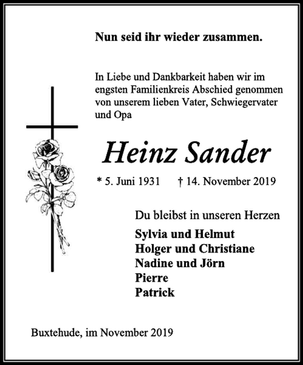 <p>Nun seid ihr wieder zusammen.<br />In Liebe und Dankbarkeit haben wir im<br />engsten Familienkreis Abschied genommen<br />von unserem lieben Vater, Schwiegervater<br />und Opa<br />Heinz Sander<br />* 5. Juni 1931 † 14. November 2019<br />Du bleibst in unseren Herzen<br />Sylvia und Helmut<br />Holger und Christiane<br />Nadine und Jörn<br />Pierre<br />Patrick<br />Buxtehude, im November 2019</p>