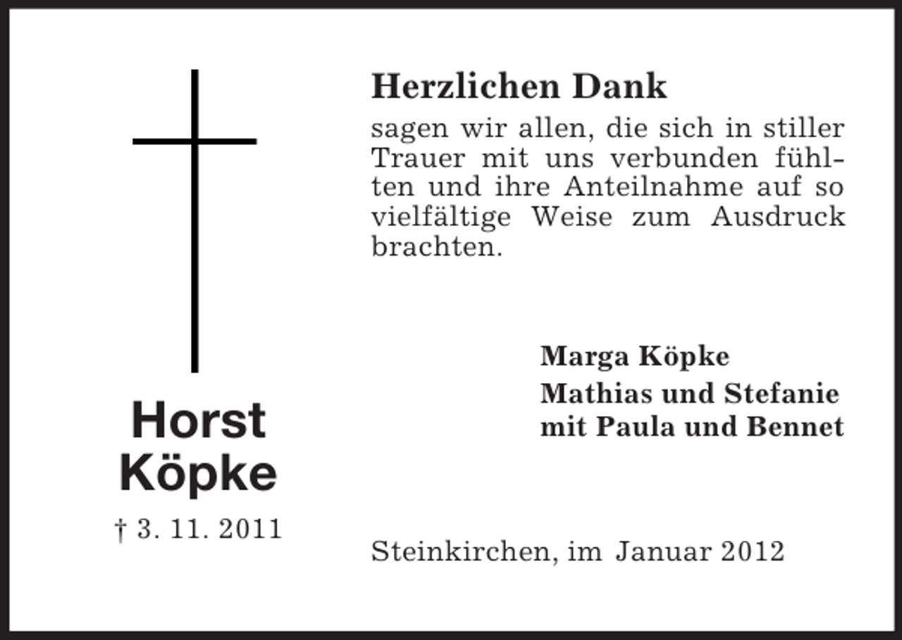<p>Herzlichen Dank<br />sagen wir allen, die sich in stiller<br />Trauer mit uns verbunden fühlten und ihre Anteilnahme auf so<br />vielfältige Weise zum Ausdruck<br />brachten.</p><p>Horst<br />Köpke<br />† 3. 11. 2011</p><p>Marga Köpke<br />Mathias und Stefanie<br />mit Paula und Bennet</p><p>Steinkirchen, im Januar 2012</p>
