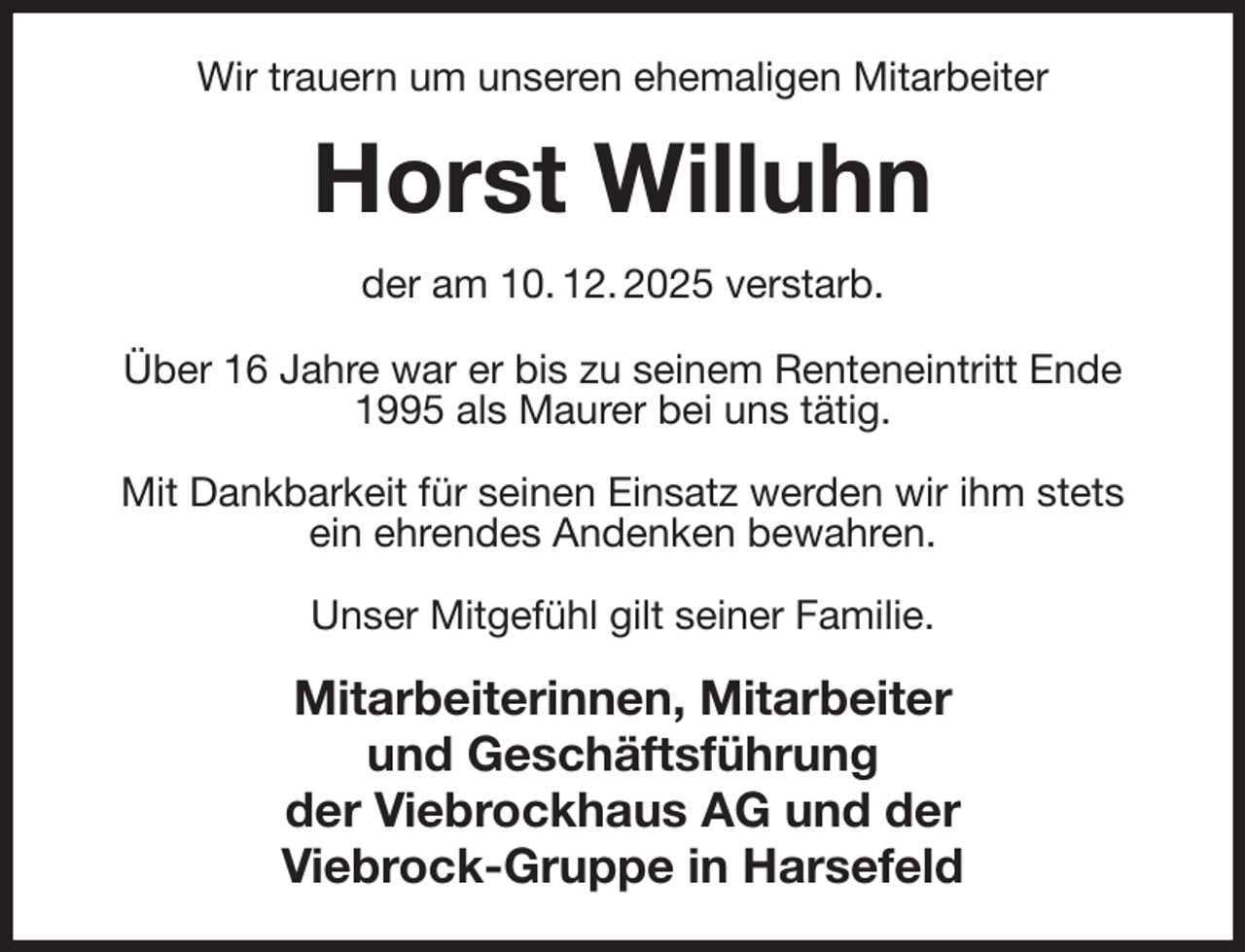 <p>Wir trauern um unseren ehemaligen Mitarbeiter<br />Horst Willuhn<br />der am 10. 12. 2025 verstarb.<br />Über 16 Jahre war er bis zu seinem Renteneintritt Ende 1995 als Maurer bei uns tätig.</p><p>Mit Dankbarkeit für seinen Einsatz werden wir ihm stets<br />ein ehrendes Andenken bewahren.</p><p>Unser Mitgefühl gilt seiner Familie.<br />Mitarbeiterinnen, Mitarbeiter<br />und Geschäftsführung<br />der Viebrockhaus AG und der<br />Viebrock-Gruppe in Harsefeld</p>