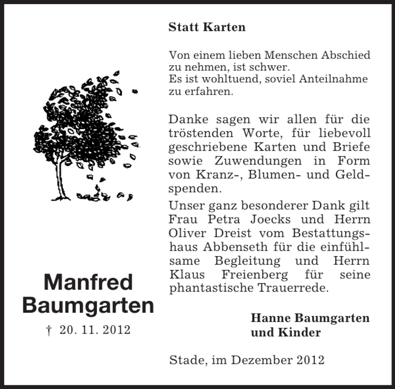 <p>Statt Karten<br />Von einem lieben Menschen Abschied<br />zu nehmen, ist schwer.<br />Es ist wohltuend, soviel Anteilnahme<br />zu erfahren.</p><p>Manfred<br />Baumgarten<br />† 20. 11. 2012</p><p>Danke sagen wir allen für die<br />tröstenden Worte, für liebevoll<br />geschriebene Karten und Briefe<br />sowie Zuwendungen in Form<br />von Kranz-, Blumen- und Geldspenden.<br />Unser ganz besonderer Dank gilt<br />Frau Petra Joecks und Herrn<br />Oliver Dreist vom Bestattungshaus Abbenseth für die einfühlsame Begleitung und Herrn<br />Klaus Freienberg für seine<br />phantastische Trauerrede.<br />Hanne Baumgarten<br />und Kinder<br />Stade, im Dezember 2012</p>