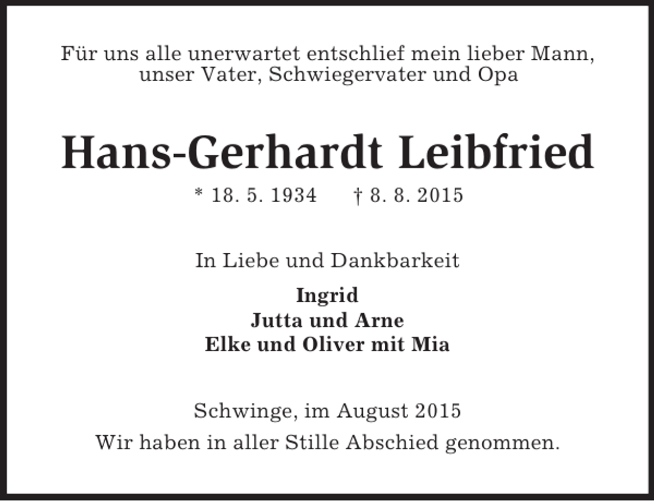 <p>Für uns alle unerwartet entschlief mein lieber Mann,<br />unser Vater, Schwiegervater und Opa<br />Hans-Gerhardt Leibfried<br />* 18. 5. 1934 † 8. 8. 2015<br />In Liebe und Dankbarkeit<br />Ingrid<br />Jutta und Arne<br />Elke und Oliver mit Mia<br />Schwinge, im August 2015<br />Wir haben in aller Stille Abschied genommen.</p>