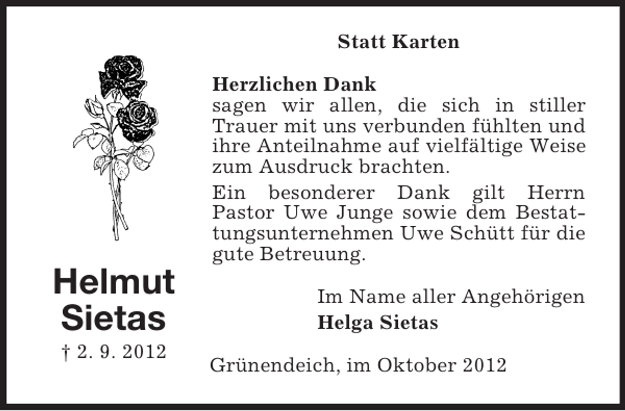 <p>Statt Karten<br />Herzlichen Dank<br />sagen wir allen, die sich in stiller<br />Trauer mit uns verbunden fühlten und<br />ihre Anteilnahme auf vielfältige Weise<br />zum Ausdruck brachten.<br />Ein besonderer Dank gilt Herrn<br />Pastor Uwe Junge sowie dem Bestattungsunternehmen Uwe Schütt für die<br />gute Betreuung.</p><p>Helmut<br />Sietas<br />† 2. 9. 2012</p><p>Im Name aller Angehörigen<br />Helga Sietas<br />Grünendeich, im Oktober 2012</p>