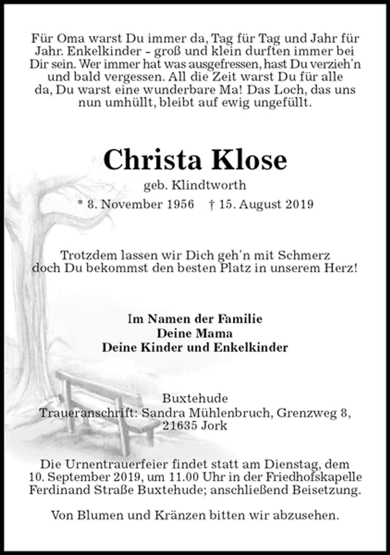 <p>Für Oma warst Du immer da, Tag für Tag und Jahr für<br />Jahr. Enkelkinder - groß und klein durften immer bei<br />Dir sein. Wer immer hat was ausgefressen, hast Du verzieh'n<br />und bald vergessen. All die Zeit warst Du für alle<br />da, Du warst eine wunderbare Ma! Das Loch, das uns<br />nun umhüllt, bleibt auf ewig ungefüllt.<br />Christa Klose<br />geb. Klindtworth<br />* 8. November 1956 † 15. August 2019<br />Trotzdem lassen wir Dich geh'n mit Schmerz<br />doch Du bekommst den besten Platz in unserem Herz!<br />Im Namen der Familie<br />Deine Mama<br />Deine Kinder und Enkelkinder<br />Buxtehude<br />Traueranschrift: Sandra Mühlenbruch, Grenzweg 8,<br />21635 Jork</p><p>Die Urnentrauerfeier findet statt am Dienstag, dem<br />10. September 2019, um 11.00 Uhr in der Friedhofskapelle<br />Ferdinand Straße Buxtehude; anschließend Beisetzung.</p><p>Von Blumen und Kränzen bitten wir abzusehen.</p>