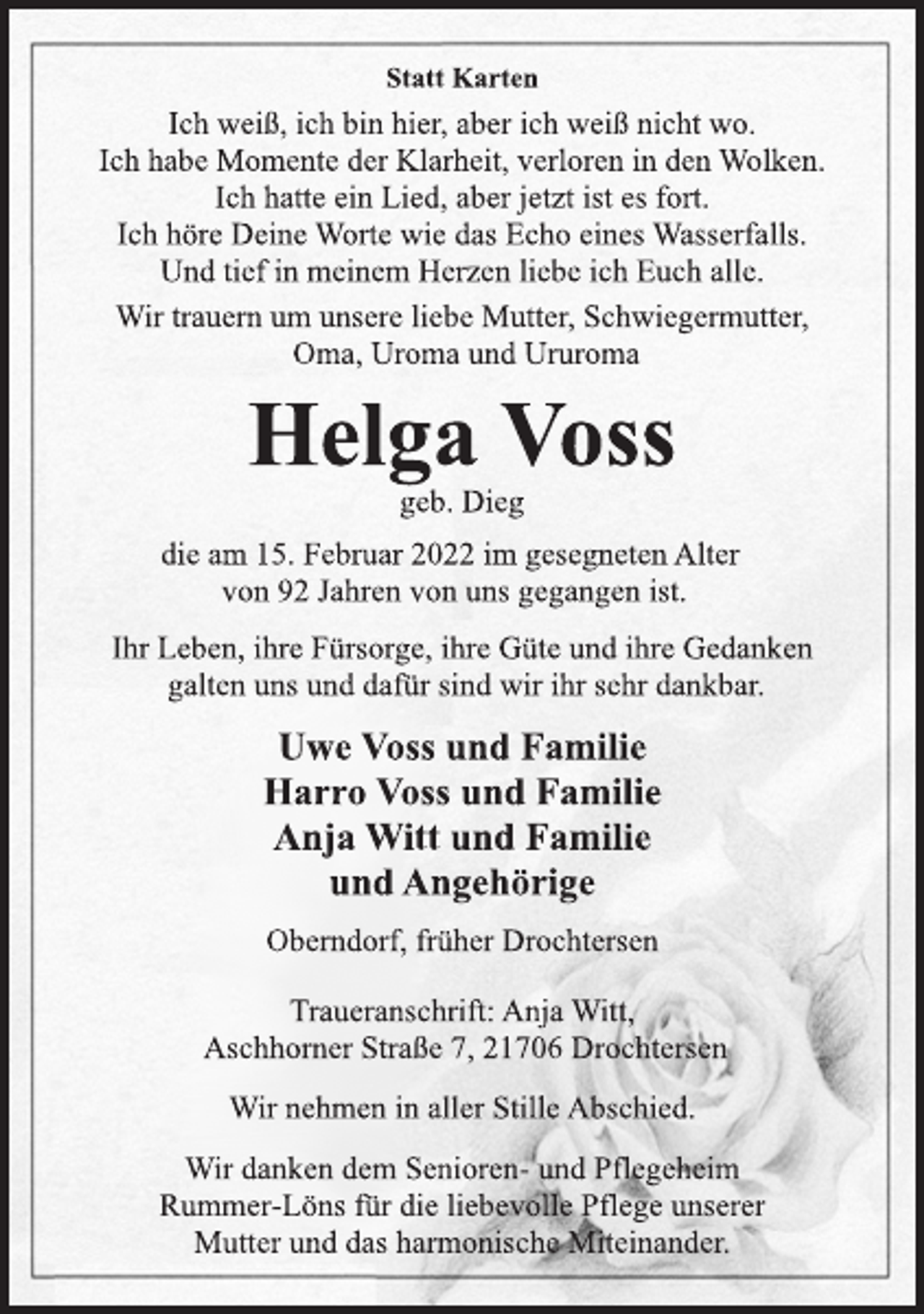 <p>Statt Karten<br />Ich weiß, ich bin hier, aber ich weiß nicht wo.<br />Ich habe Momente der Klarheit, verloren in den Wolken.<br />Ich hatte ein Lied, aber jetzt ist es fort.<br />Ich höre Deine Worte wie das Echo eines Wasserfalls.<br />Und tief in meinem Herzen liebe ich Euch alle.<br />Wir trauern um unsere liebe Mutter, Schwiegermutter,<br />Oma, Uroma und Ururoma<br />Helga Voss<br />geb. Dieg<br />die am 15. Februar 2022 im gesegneten Alter<br />von 92 Jahren von uns gegangen ist.<br />Ihr Leben, ihre Fürsorge, ihre Güte und ihre Gedanken<br />galten uns und dafür sind wir ihr sehr dankbar.<br />Uwe Voss und Familie<br />Harro Voss und Familie<br />Anja Witt und Familie<br />und Angehörige<br />Oberndorf, früher Drochtersen<br />Traueranschrift: Anja Witt,<br />Aschhorner Straße 7, 21706 Drochtersen<br />Wir nehmen in aller Stille Abschied.<br />Wir danken dem Senioren- und Pflegeheim<br />Rummer-Löns für die liebevolle Pflege unserer<br />Mutter und das harmonische Miteinander.</p>