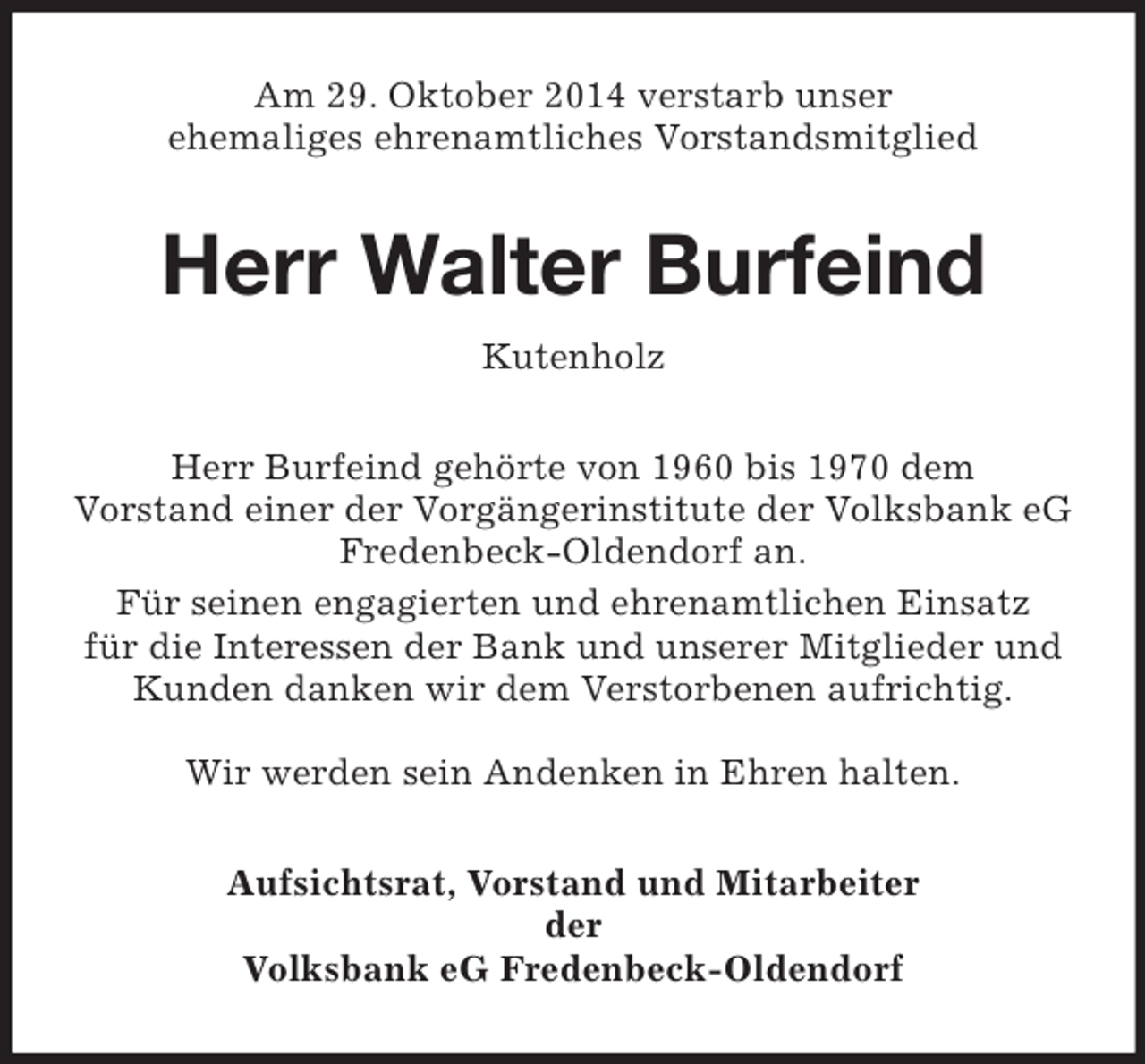 <p>Am 29. Oktober 2014 verstarb unser<br />ehemaliges ehrenamtliches Vorstandsmitglied<br />Herr Walter Burfeind<br />Kutenholz<br />Herr Burfeind gehörte von 1960 bis 1970 dem<br />Vorstand einer der Vorgängerinstitute der Volksbank eG Fredenbeck-Oldendorf an.<br />Für seinen engagierten und ehrenamtlichen Einsatz<br />für die Interessen der Bank und unserer Mitglieder und Kunden danken wir dem Verstorbenen aufrichtig.</p><p>Wir werden sein Andenken in Ehren halten.<br />Aufsichtsrat, Vorstand und Mitarbeiter<br />der<br />Volksbank eG Fredenbeck-Oldendorf</p>