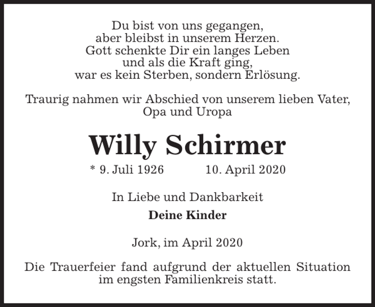 <p>Du bist von uns gegangen,<br />aber bleibst in unserem Herzen.<br />Gott schenkte Dir ein langes Leben<br />und als die Kraft ging,<br />war es kein Sterben, sondern Erlösung.</p>
<p>Traurig nahmen wir Abschied von unserem lieben Vater, Opa und Uropa<br />Willy Schirmer<br />* 9. Juli 1926 10. April 2020<br />In Liebe und Dankbarkeit<br />Deine Kinder<br />Jork, im April 2020</p>
<p>Die Trauerfeier fand aufgrund der aktuellen Situation im engsten Familienkreis statt.</p>