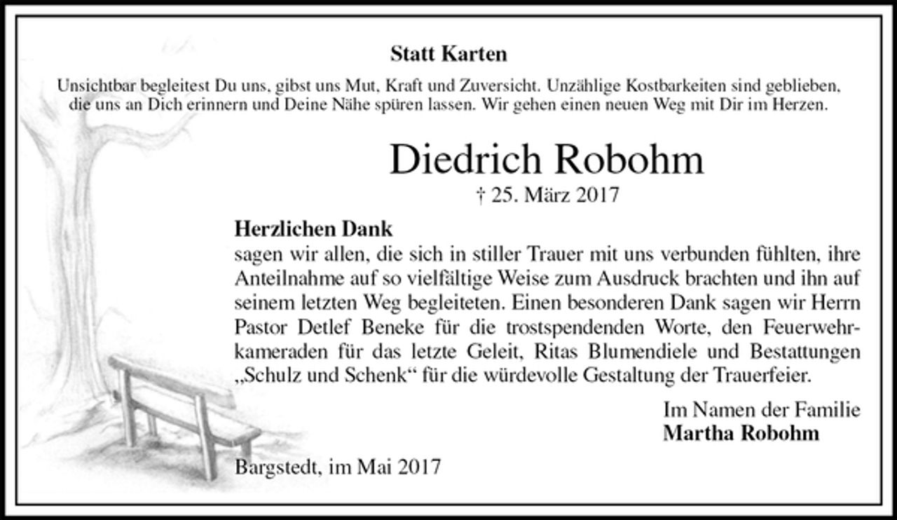 <p>Statt Karten<br />Unsichtbar begleitest Du uns, gibst uns Mut, Kraft und Zuversicht. Unzählige Kostbarkeiten sind geblieben,<br />die uns an Dich erinnern und Deine Nähe spüren lassen. Wir gehen einen neuen Weg mit Dir im Herzen.<br />Diedrich Robohm<br />† 25. März 2017<br />Herzlichen Dank<br />sagen wir allen, die sich in stiller Trauer mit uns verbunden fühlten, ihre Anteilnahme auf so vielfältige Weise zum Ausdruck brachten und ihn auf seinem letzten Weg begleiteten. Einen besonderen Dank sagen wir Herrn Pastor Detlef Beneke für die trostspendenden Worte, den Feuerwehr-<br />kameraden für das letzte Geleit, Ritas Blumendiele und Bestattungen „Schulz und Schenk“ für die würdevolle Gestaltung der Trauerfeier.<br />Im Namen der Familie<br />Martha Robohm<br />Bargstedt, im Mai 2017</p>