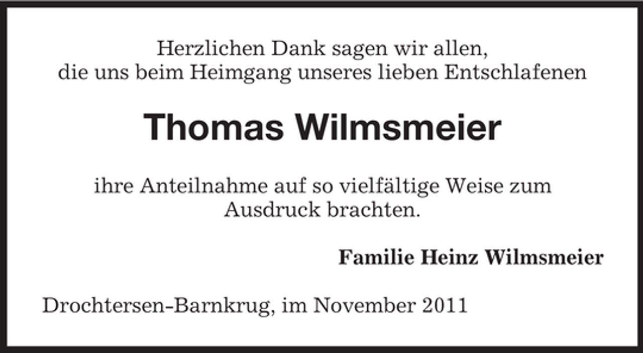 <p>Herzlichen Dank sagen wir allen,<br />die uns beim Heimgang unseres lieben Entschlafenen</p><p>Thomas Wilmsmeier<br />ihre Anteilnahme auf so vielfältige Weise zum<br />Ausdruck brachten.<br />Familie Heinz Wilmsmeier<br />Drochtersen-Barnkrug, im November 2011</p>