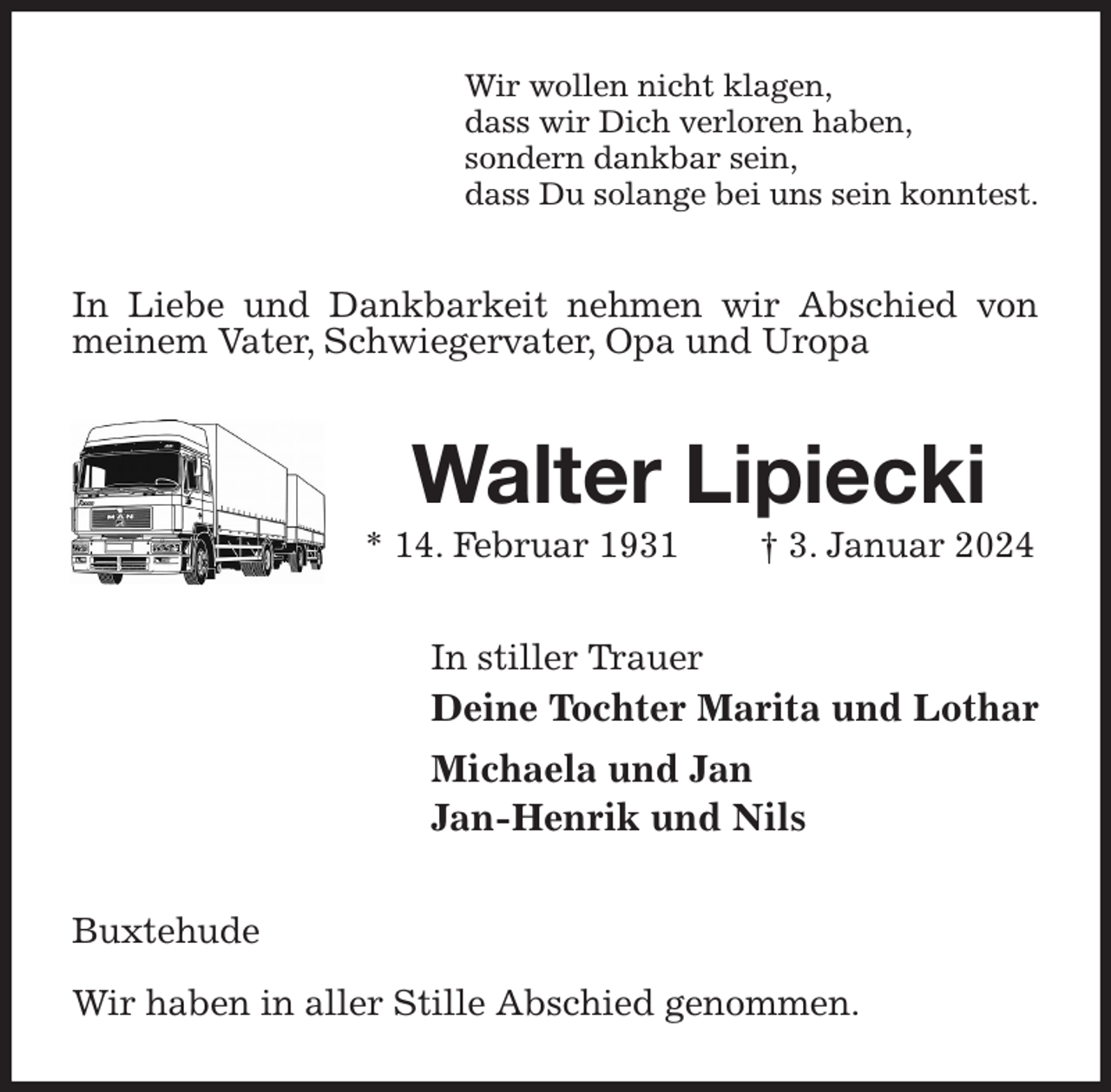 <p>Wir wollen nicht klagen,<br />dass wir Dich verloren haben,<br />sondern dankbar sein,<br />dass Du solange bei uns sein konntest.<br />In Liebe und Dankbarkeit nehmen wir Abschied von meinem Vater, Schwiegervater, Opa und Uropa<br />Walter Lipiecki<br />* 14. Februar 1931 † 3. Januar 2024<br />In stiller Trauer<br />Deine Tochter Marita und Lothar<br />Michaela und Jan<br />Jan-Henrik und Nils<br />Buxtehude</p><p>Wir haben in aller Stille Abschied genommen.</p>