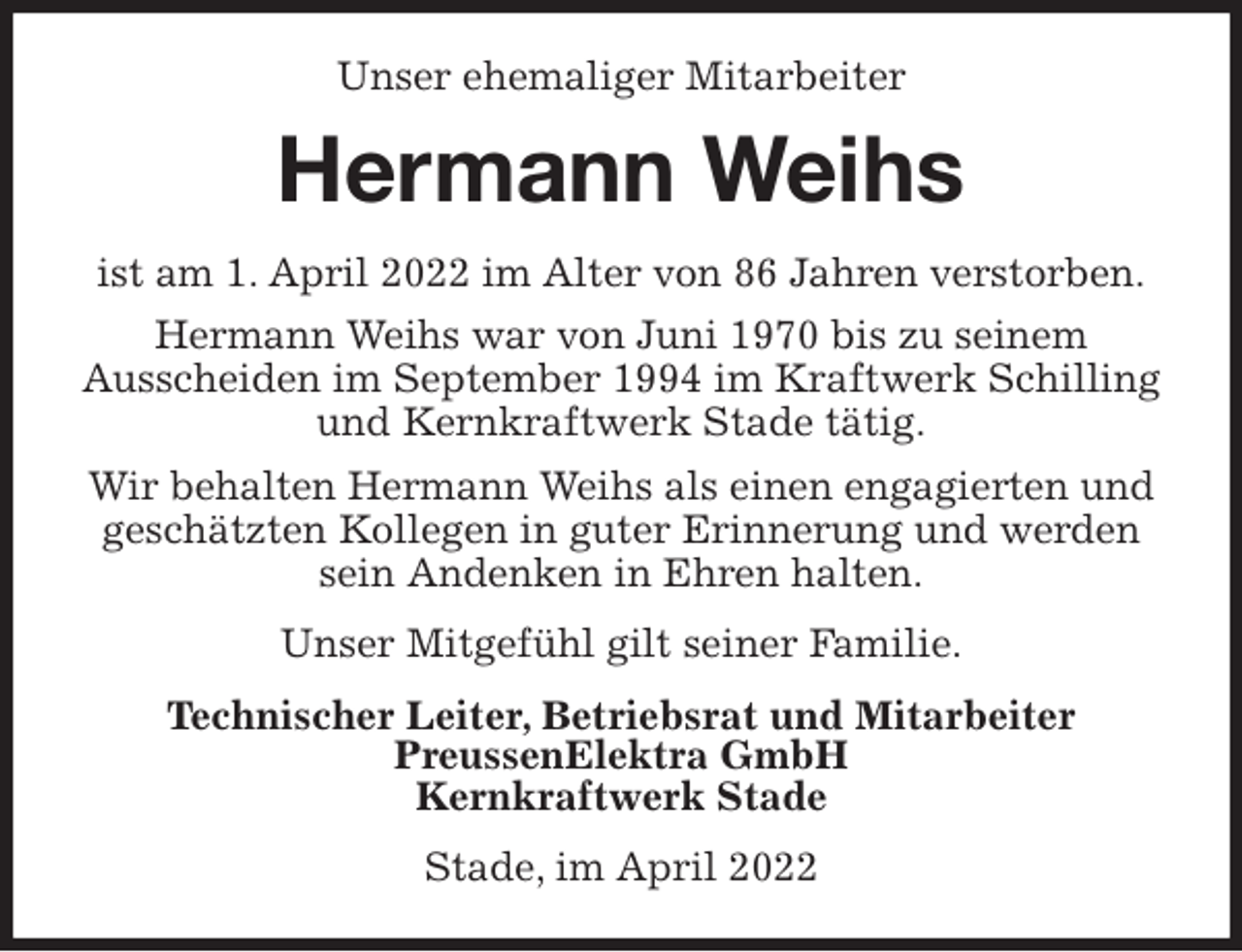 <p>Unser ehemaliger Mitarbeiter<br />Hermann Weihs<br />ist am 1. April 2022 im Alter von 86 Jahren verstorben.<br />Hermann Weihs war von Juni 1970 bis zu seinem<br />Ausscheiden im September 1994 im Kraftwerk Schilling und Kernkraftwerk Stade tätig.<br />Wir behalten Hermann Weihs als einen engagierten und geschätzten Kollegen in guter Erinnerung und werden sein Andenken in Ehren halten.<br />Unser Mitgefühl gilt seiner Familie.<br />Technischer Leiter, Betriebsrat und Mitarbeiter<br />PreussenElektra GmbH<br />Kernkraftwerk Stade<br />Stade, im April 2022</p>