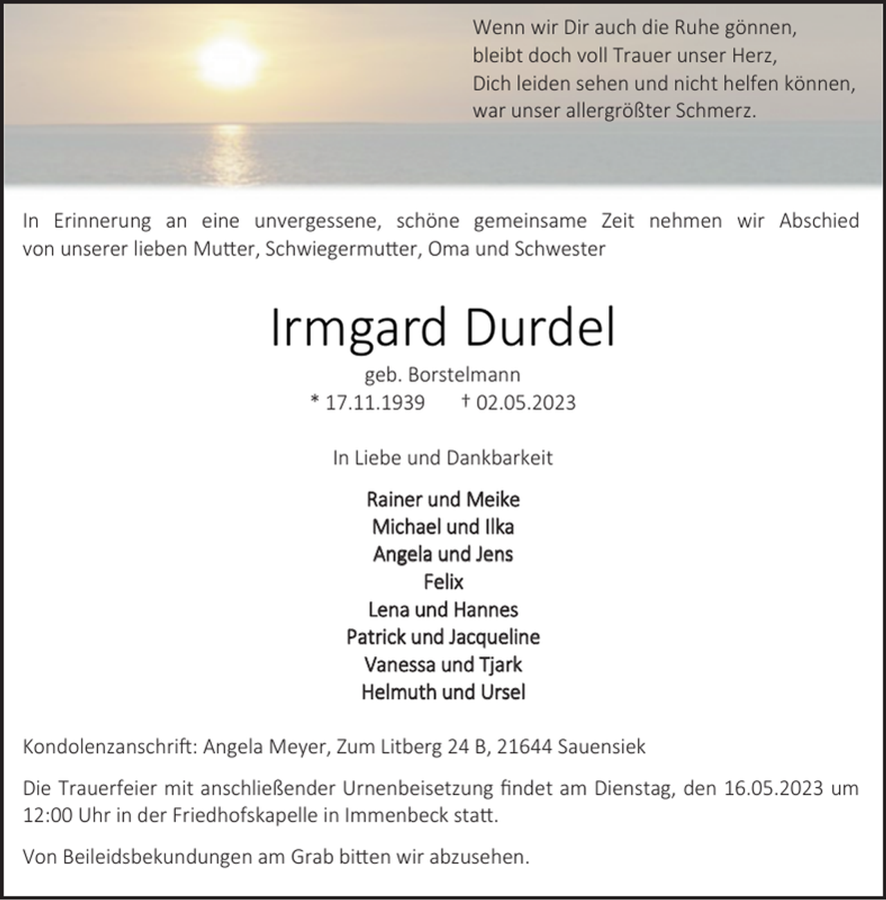 <p>Wenn wir Dir auch die Ruhe gönnen,<br />bleibt doch voll Trauer unser Herz,<br />Dich leiden sehen und nicht helfen können,<br />war unser allergrößter Schmerz.<br />In Erinnerung an eine unvergessene, schöne gemeinsame Zeit nehmen wir Abschied<br />von unserer lieben Mutter, Schwiegermutter, Oma und Schwester<br />Irmgard Durdel<br />geb. Borstelmann<br />* 17.11.1939 † 02.05.2023<br />In Liebe und Dankbarkeit<br />Rainer und Meike<br />Michael und Ilka<br />Angela und Jens<br />Felix<br />Lena und Hannes<br />Patrick und Jacqueline<br />Vanessa und Tjark<br />Helmuth und Ursel<br />Kondolenzanschrift: Angela Meyer, Zum Litberg 24 B, 21644 Sauensiek<br />Die Trauerfeier mit anschließender Urnenbeisetzung findet am Dienstag, den 16.05.2023 um<br />12:00 Uhr in der Friedhofskapelle in Immenbeck statt.<br />Von Beileidsbekundungen am Grab bitten wir abzusehen.</p>