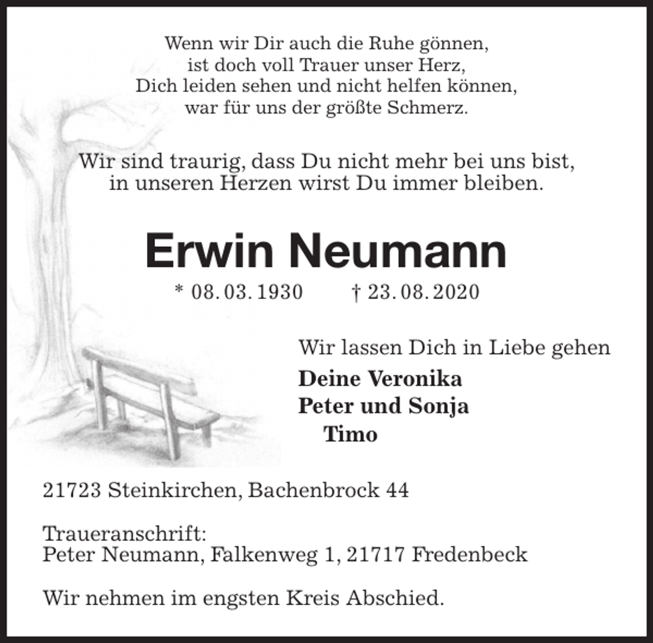 <p>Wenn wir Dir auch die Ruhe gönnen,<br />ist doch voll Trauer unser Herz,<br />Dich leiden sehen und nicht helfen können,<br />war für uns der größte Schmerz.<br />Wir sind traurig, dass Du nicht mehr bei uns bist,<br />in unseren Herzen wirst Du immer bleiben.<br />Erwin Neumann<br />* 08. 03. 1930 † 23. 08. 2020<br />Wir lassen Dich in Liebe gehen<br />Deine Veronika<br />Peter und Sonja<br />Timo<br />21723 Steinkirchen, Bachenbrock 44</p>
<p>Traueranschrift:<br />Peter Neumann, Falkenweg 1, 21717 Fredenbeck</p>
<p>Wir nehmen im engsten Kreis Abschied.</p>