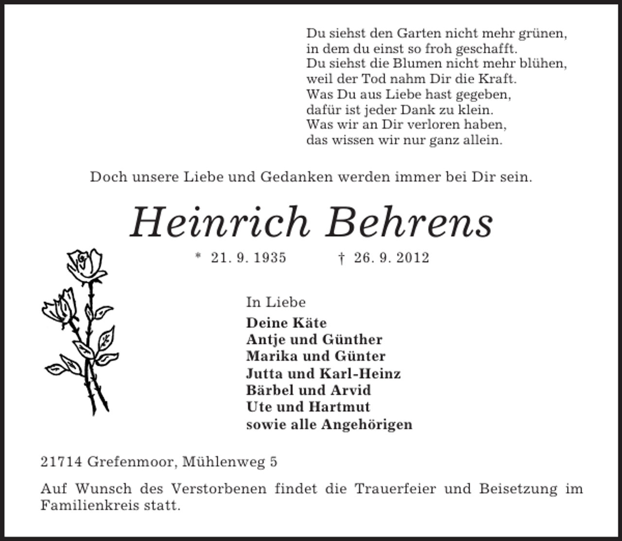 <p>Du siehst den Garten nicht mehr grünen,<br />in dem du einst so froh geschafft.<br />Du siehst die Blumen nicht mehr blühen,<br />weil der Tod nahm Dir die Kraft.<br />Was Du aus Liebe hast gegeben,<br />dafür ist jeder Dank zu klein.<br />Was wir an Dir verloren haben,<br />das wissen wir nur ganz allein.<br />Doch unsere Liebe und Gedanken werden immer bei Dir sein.<br />Heinrich Behrens<br />* 21. 9. 1935 † 26. 9. 2012<br />In Liebe<br />Deine Käte<br />Antje und Günther<br />Marika und Günter<br />Jutta und Karl-Heinz<br />Bärbel und Arvid<br />Ute und Hartmut<br />sowie alle Angehörigen<br />21714 Grefenmoor, Mühlenweg 5<br />Auf Wunsch des Verstorbenen findet die Trauerfeier und Beisetzung im<br />Familienkreis statt.</p>