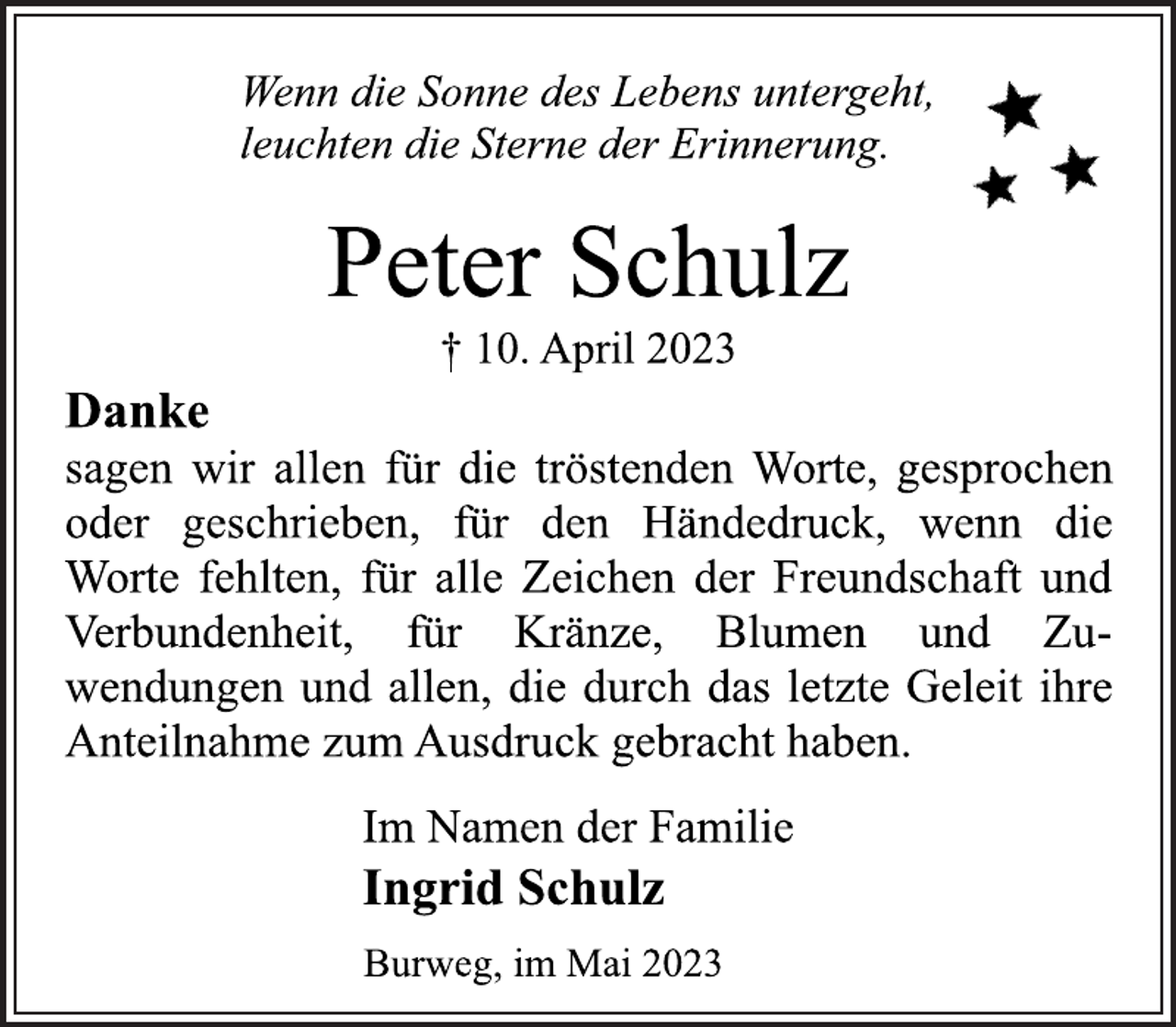<p>Wenn die Sonne des Lebens untergeht,<br />leuchten die Sterne der Erinnerung.<br />Peter Schulz<br />† 10. April 2023<br />Danke<br />sagen wir allen für die tröstenden Worte, gesprochen<br />oder geschrieben, für den Händedruck, wenn die<br />Worte fehlten, für alle Zeichen der Freundschaft und<br />Verbundenheit, für Kränze, Blumen und Zuwendungen und allen, die durch das letzte Geleit ihre<br />Anteilnahme zum Ausdruck gebracht haben.<br />Im Namen der Familie<br />Ingrid Schulz<br />Burweg, im Mai 2023</p>