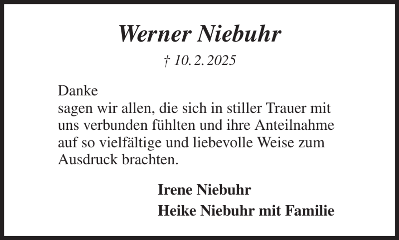 <p>Werner Niebuhr<br />† 10. 2. 2025<br />Danke<br />sagen wir allen, die sich in stiller Trauer mit<br />uns verbunden fühlten und ihre Anteilnahme<br />auf so vielfältige und liebevolle Weise zum<br />Ausdruck brachten.<br />Irene Niebuhr<br />Heike Niebuhr mit Familie</p>