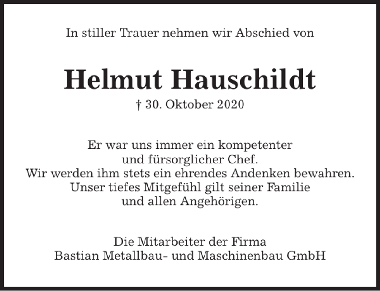 <p>In stiller Trauer nehmen wir Abschied von<br />Helmut Hauschildt<br />† 30. Oktober 2020<br />Er war uns immer ein kompetenter<br />und fürsorglicher Chef.<br />Wir werden ihm stets ein ehrendes Andenken bewahren.<br />Unser tiefes Mitgefühl gilt seiner Familie<br />und allen Angehörigen.<br />Die Mitarbeiter der Firma<br />Bastian Metallbau- und Maschinenbau GmbH</p>