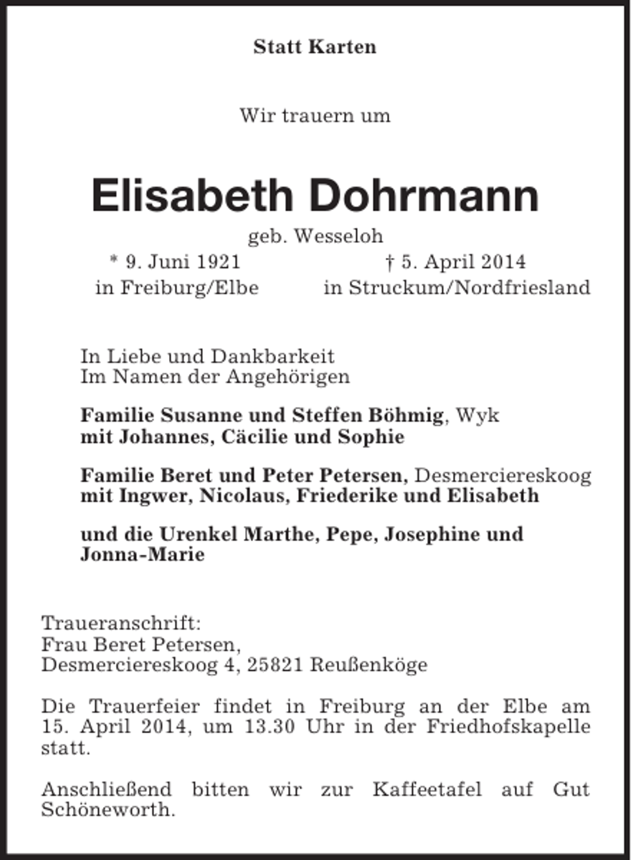 <p>Statt Karten<br />Wir trauern um<br />Elisabeth Dohrmann<br />geb. Wesseloh<br />* 9. Juni 1921 † 5. April 2014<br />in Freiburg/Elbe in Struckum/Nordfriesland<br />In Liebe und Dankbarkeit<br />Im Namen der Angehörigen<br />Familie Susanne und Steffen Böhmig, Wyk<br />mit Johannes, Cäcilie und Sophie<br />Familie Beret und Peter Petersen, Desmerciereskoog<br />mit Ingwer, Nicolaus, Friederike und Elisabeth<br />und die Urenkel Marthe, Pepe, Josephine und<br />Jonna-Marie<br />Traueranschrift:<br />Frau Beret Petersen,<br />Desmerciereskoog 4, 25821 Reußenköge</p><p>Die Trauerfeier findet in Freiburg an der Elbe am<br />15. April 2014, um 13.30 Uhr in der Friedhofskapelle statt.</p><p>Anschließend bitten wir zur Kaffeetafel auf Gut<br />Schöneworth.</p>