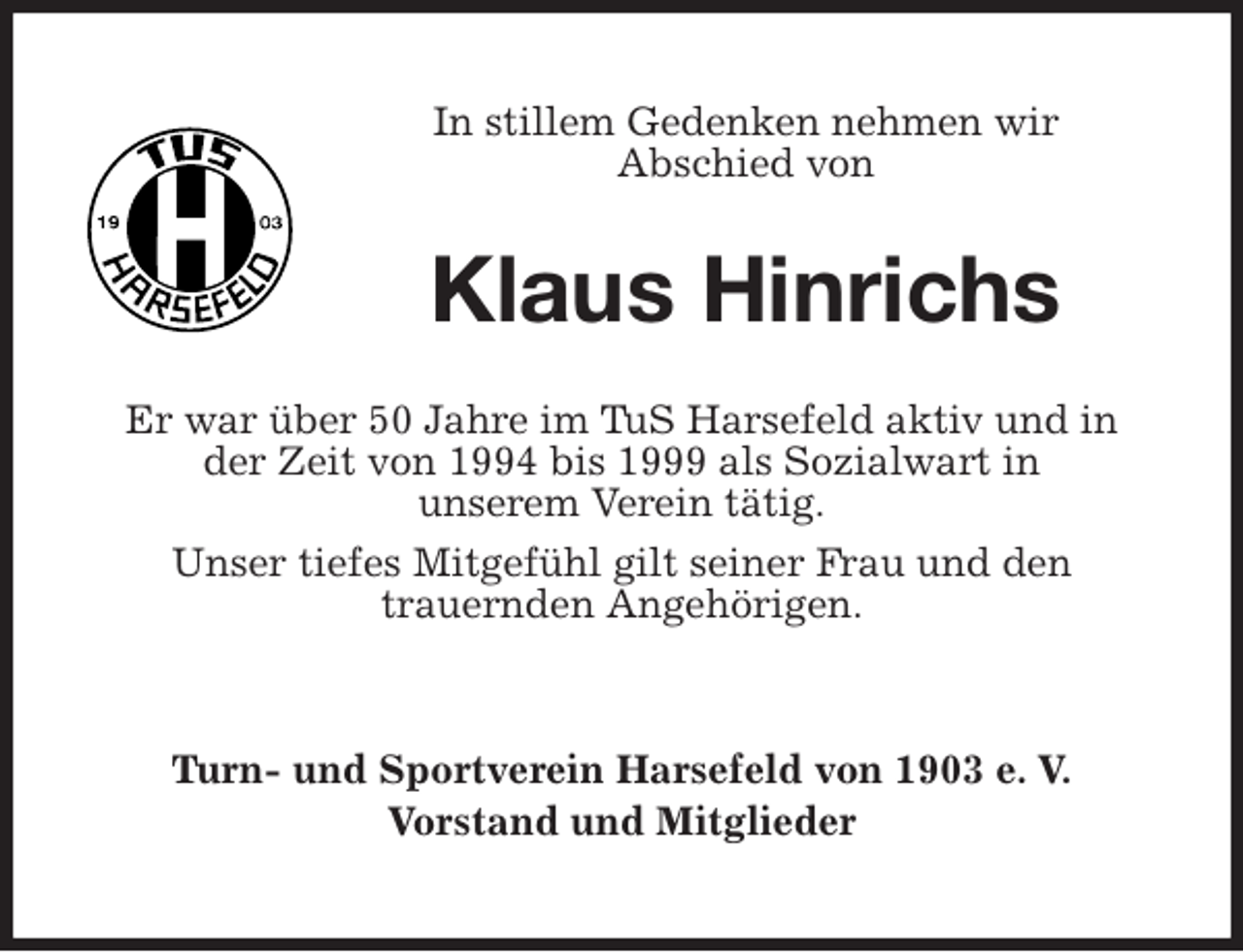 <p>In stillem Gedenken nehmen wir<br />Abschied von<br />Klaus Hinrichs<br />Er war über 50 Jahre im TuS Harsefeld aktiv und in<br />der Zeit von 1994 bis 1999 als Sozialwart in<br />unserem Verein tätig.<br />Unser tiefes Mitgefühl gilt seiner Frau und den<br />trauernden Angehörigen.<br />Turn- und Sportverein Harsefeld von 1903 e. V.<br />Vorstand und Mitglieder</p>