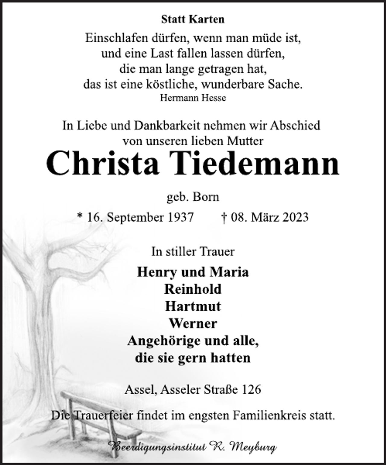 <p>Statt Karten<br />Einschlafen dürfen, wenn man müde ist,<br />und eine Last fallen lassen dürfen,<br />die man lange getragen hat,<br />das ist eine köstliche, wunderbare Sache.<br />Hermann Hesse<br />In Liebe und Dankbarkeit nehmen wir Abschied<br />von unseren lieben Mutter<br />Christa Tiedemann<br />geb. Born<br />* 16. September 1937 † 08. März 2023<br />In stiller Trauer<br />Henry und Maria<br />Reinhold<br />Hartmut<br />Werner<br />Angehörige und alle,<br />die sie gern hatten<br />Assel, Asseler Straße 126<br />Die Trauerfeier findet im engsten Familienkreis statt.</p>