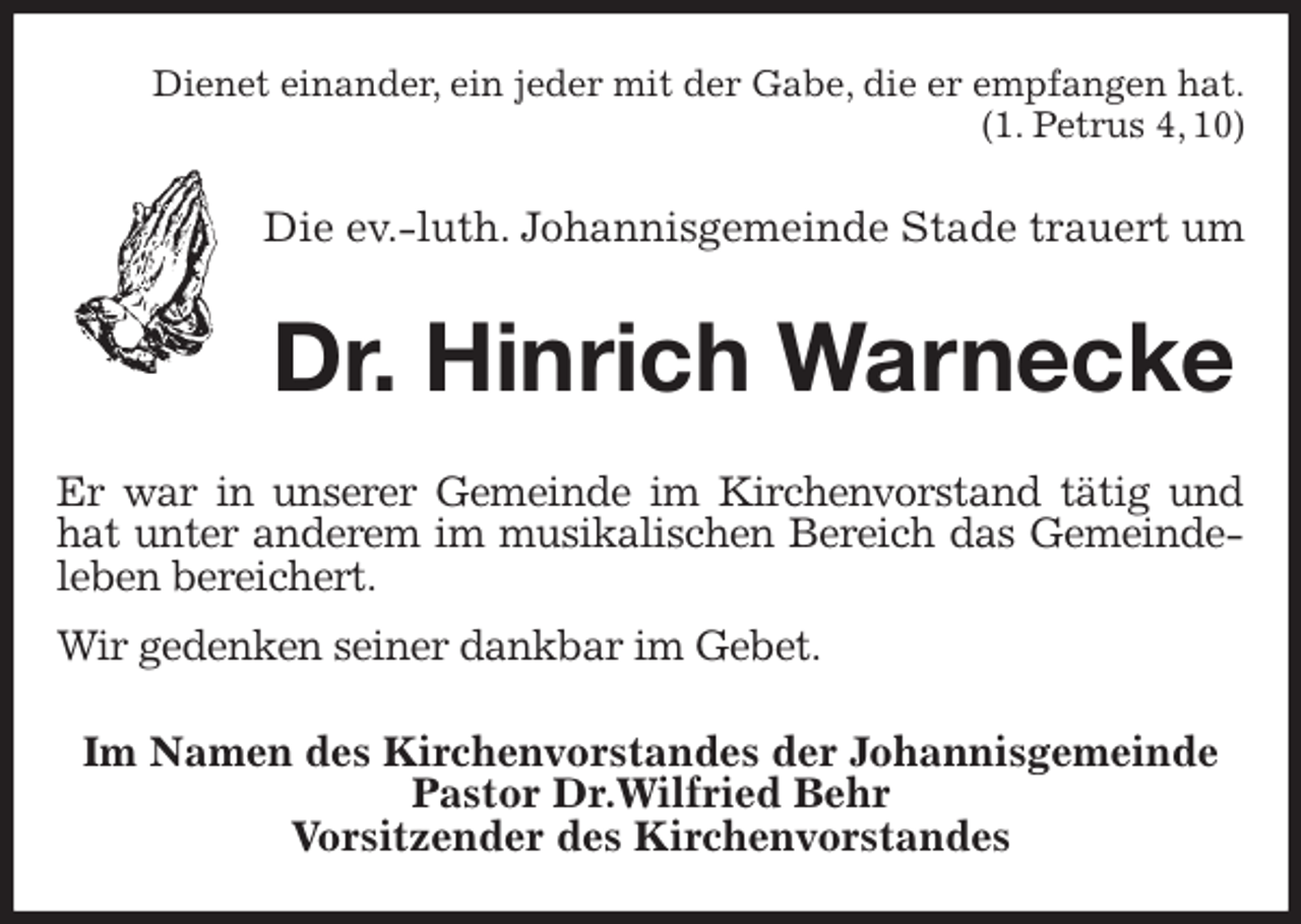 <p>Dienet einander, ein jeder mit der Gabe, die er empfangen hat.<br />(1. Petrus 4, 10)<br />Die ev.-luth. Johannisgemeinde Stade trauert um<br />Dr. Hinrich Warnecke<br />Er war in unserer Gemeinde im Kirchenvorstand tätig und hat unter anderem im musikalischen Bereich das Gemeindeleben bereichert.<br />Wir gedenken seiner dankbar im Gebet.<br />Im Namen des Kirchenvorstandes der Johannisgemeinde<br />Pastor Dr.Wilfried Behr<br />Vorsitzender des Kirchenvorstandes</p>