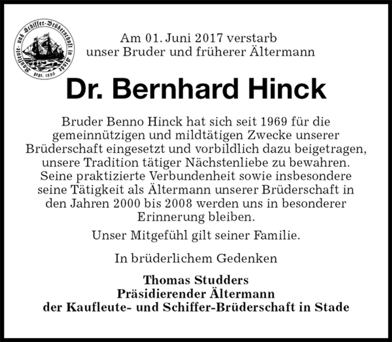 <p>Am 01. Juni 2017 verstarb<br />unser Bruder und früherer Ältermann<br />Dr. Bernhard Hinck<br />In brüderlichem Gedenken<br />Thomas Studders<br />Präsidierender Ältermann<br />der Kaufleute- und Schiffer-Brüderschaft in Stade<br />Bruder Benno Hinck hat sich seit 1969 für die<br />gemeinnützigen und mildtätigen Zwecke unserer<br />Brüderschaft eingesetzt und vorbildlich dazu beigetragen, unsere Tradition tätiger Nächstenliebe zu bewahren.<br />Seine praktizierte Verbundenheit sowie insbesondere<br />seine Tätigkeit als Ältermann unserer Brüderschaft in den Jahren 2000 bis 2008 werden uns in besonderer<br />Erinnerung bleiben.<br />Unser Mitgefühl gilt seiner Familie.</p>