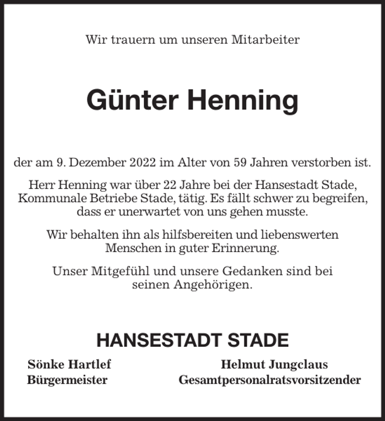 <p>Wir trauern um unseren Mitarbeiter<br />Günter Henning<br />der am 9. Dezember 2022 im Alter von 59 Jahren verstorben ist.<br />Herr Henning war über 22 Jahre bei der Hansestadt Stade, Kommunale Betriebe Stade, tätig. Es fällt schwer zu begreifen, dass er unerwartet von uns gehen musste.<br />Wir behalten ihn als hilfsbereiten und liebenswerten<br />Menschen in guter Erinnerung.<br />Unser Mitgefühl und unsere Gedanken sind bei<br />seinen Angehörigen.<br />HANSESTADT STADE<br />Sönke Hartlef Helmut Jungclaus<br />Bürgermeister Gesamtpersonalratsvorsitzender</p>
