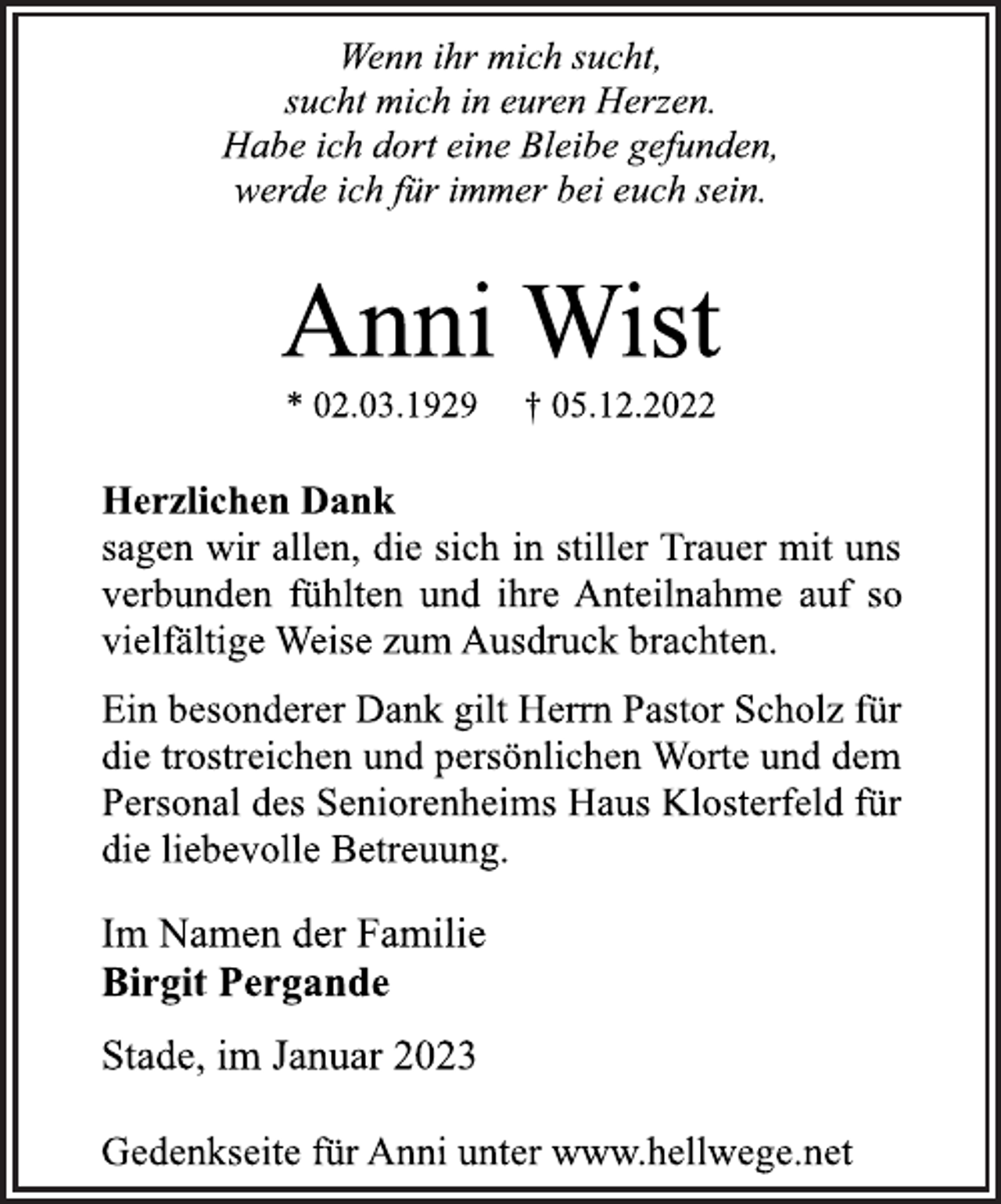 <p>Wenn ihr mich sucht,<br />sucht mich in euren Herzen.<br />Habe ich dort eine Bleibe gefunden,<br />werde ich für immer bei euch sein.<br />Anni Wist<br />* 02.03.1929 † 05.12.2022<br />Herzlichen Dank<br />sagen wir allen, die sich in stiller Trauer mit uns<br />verbunden fühlten und ihre Anteilnahme auf so<br />vielfältige Weise zum Ausdruck brachten.<br />Ein besonderer Dank gilt Herrn Pastor Scholz für<br />die trostreichen und persönlichen Worte und dem<br />Personal des Seniorenheims Haus Klosterfeld für<br />die liebevolle Betreuung.<br />Im Namen der Familie<br />Birgit Pergande<br />Stade, im Januar 2023<br />Gedenkseite für Anni unter www.hellwege.net</p>