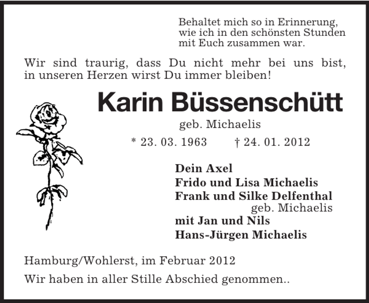 <p>Behaltet mich so in Erinnerung,<br />wie ich in den schönsten Stunden<br />mit Euch zusammen war.</p><p>Wir sind traurig, dass Du nicht mehr bei uns bist,<br />in unseren Herzen wirst Du immer bleiben!</p><p>Karin Büssenschütt<br />geb. Michaelis<br />* 23. 03. 1963<br />† 24. 01. 2012<br />Dein Axel<br />Frido und Lisa Michaelis<br />Frank und Silke Delfenthal<br />geb. Michaelis<br />mit Jan und Nils<br />Hans-Jürgen Michaelis<br />Hamburg/Wohlerst, im Februar 2012<br />Wir haben in aller Stille Abschied genommen..</p>