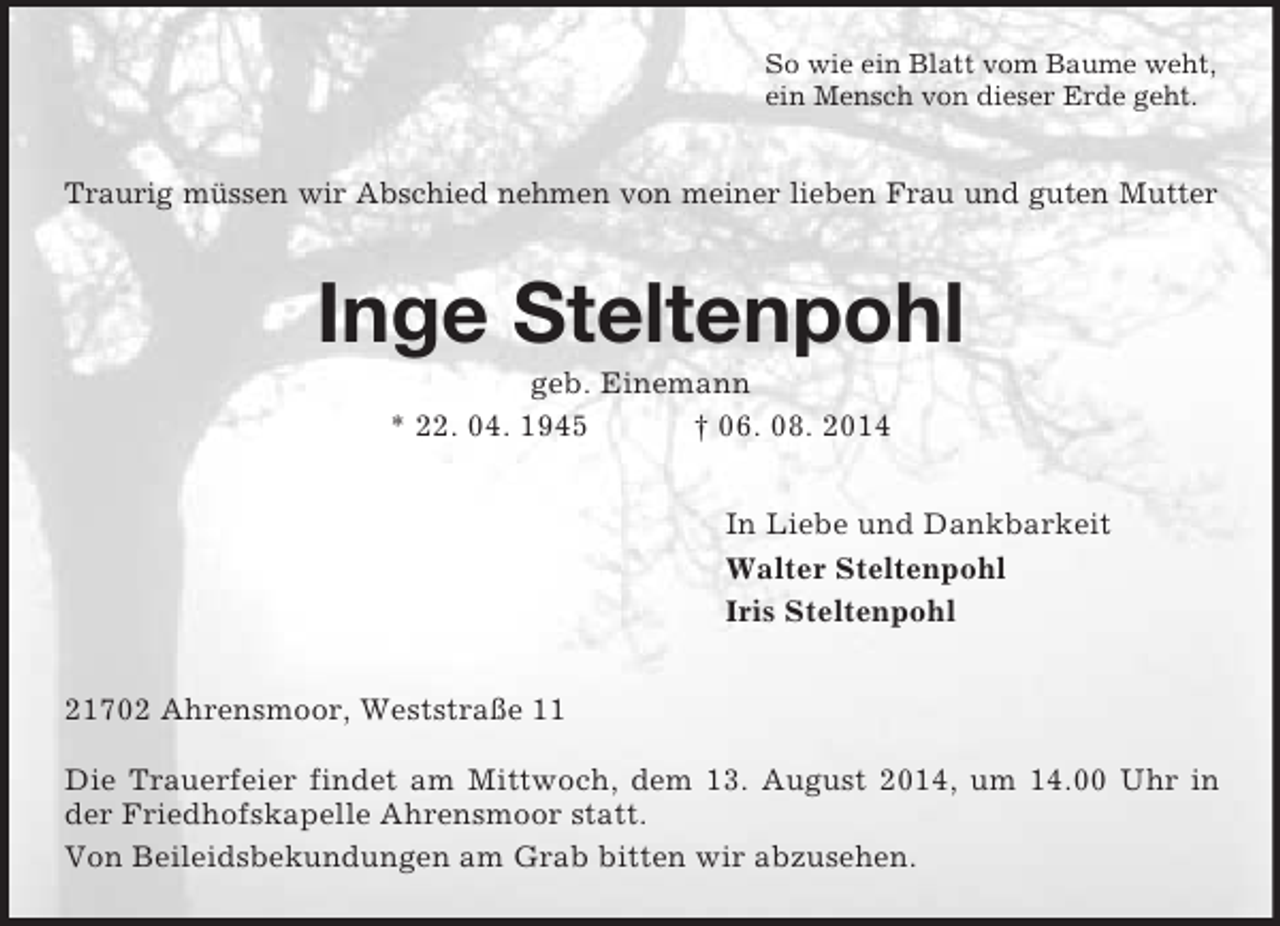 <p>So wie ein Blatt vom Baume weht,<br />ein Mensch von dieser Erde geht.<br />Traurig müssen wir Abschied nehmen von meiner lieben Frau und guten Mutter<br />Inge Steltenpohl<br />geb. Einemann<br />* 22. 04. 1945 † 06. 08. 2014<br />In Liebe und Dankbarkeit<br />Walter Steltenpohl<br />Iris Steltenpohl<br />21702 Ahrensmoor, Weststraße 11</p><p>Die Trauerfeier findet am Mittwoch, dem 13. August 2014, um 14.00 Uhr in der Friedhofskapelle Ahrensmoor statt.<br />Von Beileidsbekundungen am Grab bitten wir abzusehen.</p>