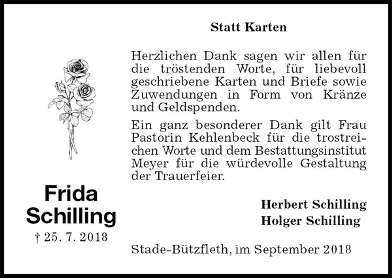 <p>Statt Karten<br />Herzlichen Dank sagen wir allen für die tröstenden Worte, für liebevoll<br />geschriebene Karten und Briefe sowie Zuwendungen in Form von Kränze und Geldspenden.<br />Ein ganz besonderer Dank gilt Frau Pastorin Kehlenbeck für die trostreichen Worte und dem Bestattungsinstitut<br />Meyer für die würdevolle Gestaltung der Trauerfeier.<br />Herbert Schilling<br />Holger Schilling<br />Stade-Bützfleth, im September 2018<br />Frida<br />Schilling<br />† 25. 7. 2018</p>