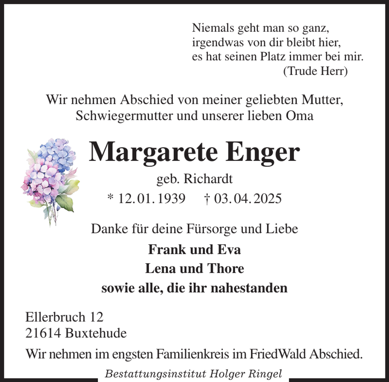 <p>Niemals geht man so ganz,<br />irgendwas von dir bleibt hier,<br />es hat seinen Platz immer bei mir.<br />(Trude Herr)<br />Wir nehmen Abschied von meiner geliebten Mutter,<br />Schwiegermutter und unserer lieben Oma<br />Margarete Enger<br />geb. Richardt<br />* 12. 01. 1939 † 03. 04. 2025<br />Danke für deine Fürsorge und Liebe<br />Frank und Eva<br />Lena und Thore<br />sowie alle, die ihr nahestanden<br />Ellerbruch 12<br />21614 Buxtehude<br />Wir nehmen im engsten Familienkreis im FriedWald Abschied.<br />Bestattungsinstitut Holger Ringel</p>