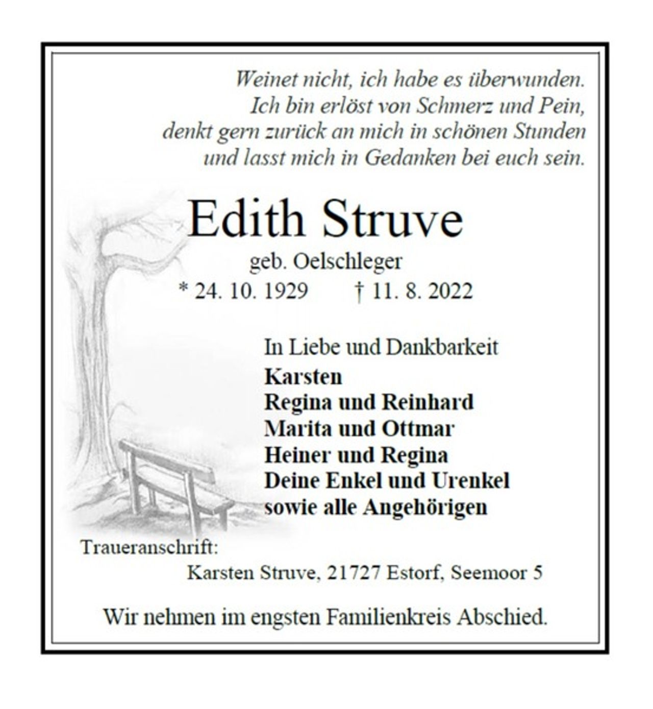 <p>Weinet nicht, ich habe es überwunden.<br />Ich bin erlöst von Schmerz und Pein,<br />denkt gern zurück an mich in schönen Stunden<br />und lasst mich in Gedanken bei euch sein.<br />Edith Struve<br />geb. Oelschleger<br />* 24. 10. 1929 † 11. 8. 2022<br />In Liebe und Dankbarkeit<br />Karsten<br />Regina und Reinhard<br />Marita und Ottmar<br />Heiner und Regina<br />Deine Enkel und Urenkel<br />sowie alle Angehörigen<br />Traueranschrift:<br />Karsten Struve, 21727 Estorf, Seemoor 5<br />Wir nehmen im engsten Familienkreis Abschied.</p>