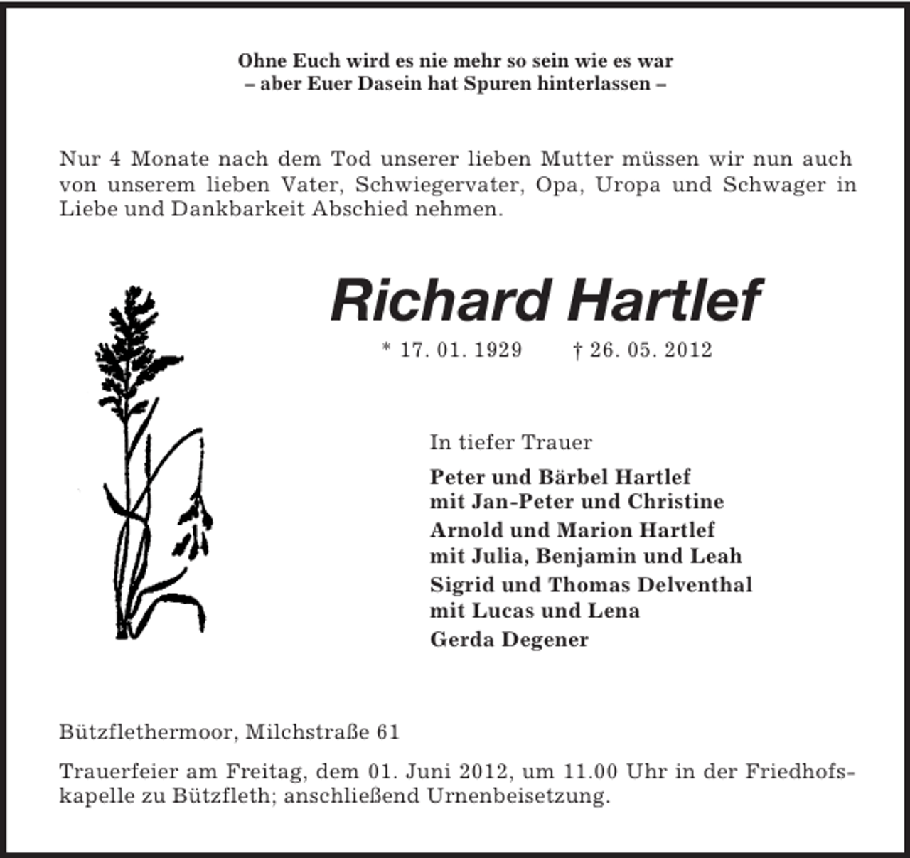 <p>Ohne Euch wird es nie mehr so sein wie es war<br />– aber Euer Dasein hat Spuren hinterlassen –</p><p>Nur 4 Monate nach dem Tod unserer lieben Mutter müssen wir nun auch<br />von unserem lieben Vater, Schwiegervater, Opa, Uropa und Schwager in<br />Liebe und Dankbarkeit Abschied nehmen.</p><p>Richard Hartlef<br />* 17. 01. 1929</p><p>† 26. 05. 2012</p><p>In tiefer Trauer<br />Peter und Bärbel Hartlef<br />mit Jan-Peter und Christine<br />Arnold und Marion Hartlef<br />mit Julia, Benjamin und Leah<br />Sigrid und Thomas Delventhal<br />mit Lucas und Lena<br />Gerda Degener</p><p>Bützflethermoor, Milchstraße 61<br />Trauerfeier am Freitag, dem 01. Juni 2012, um 11.00 Uhr in der Friedhofskapelle zu Bützfleth; anschließend Urnenbeisetzung.</p>