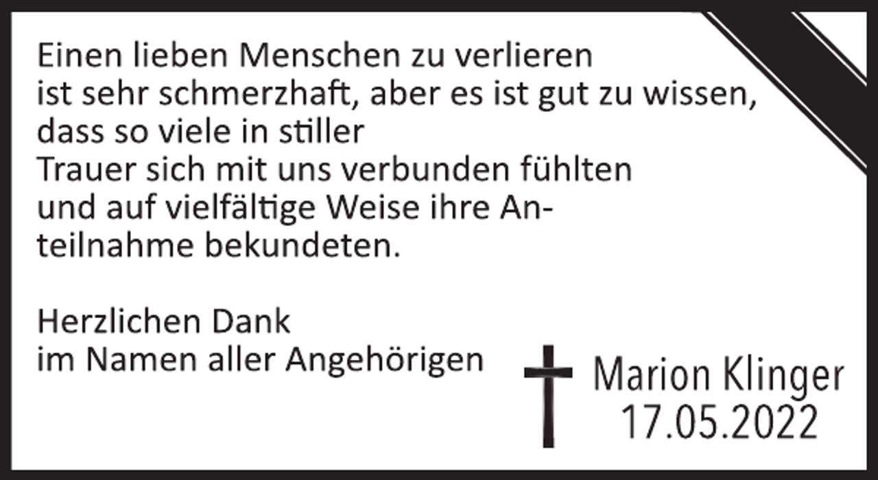 <p>Einen lieben Menschen zu verlieren<br />ist sehr schmerzhaft, aber es ist gut zu wissen,<br />dass so viele in stiller<br />Trauer sich mit uns verbunden fühlten<br />und auf vielfältige Weise ihre Anteilnahme bekundeten.<br />Herzlichen Dank<br />im Namen aller Angehörigen<br />Marion Klinger<br />17.05.2022</p>