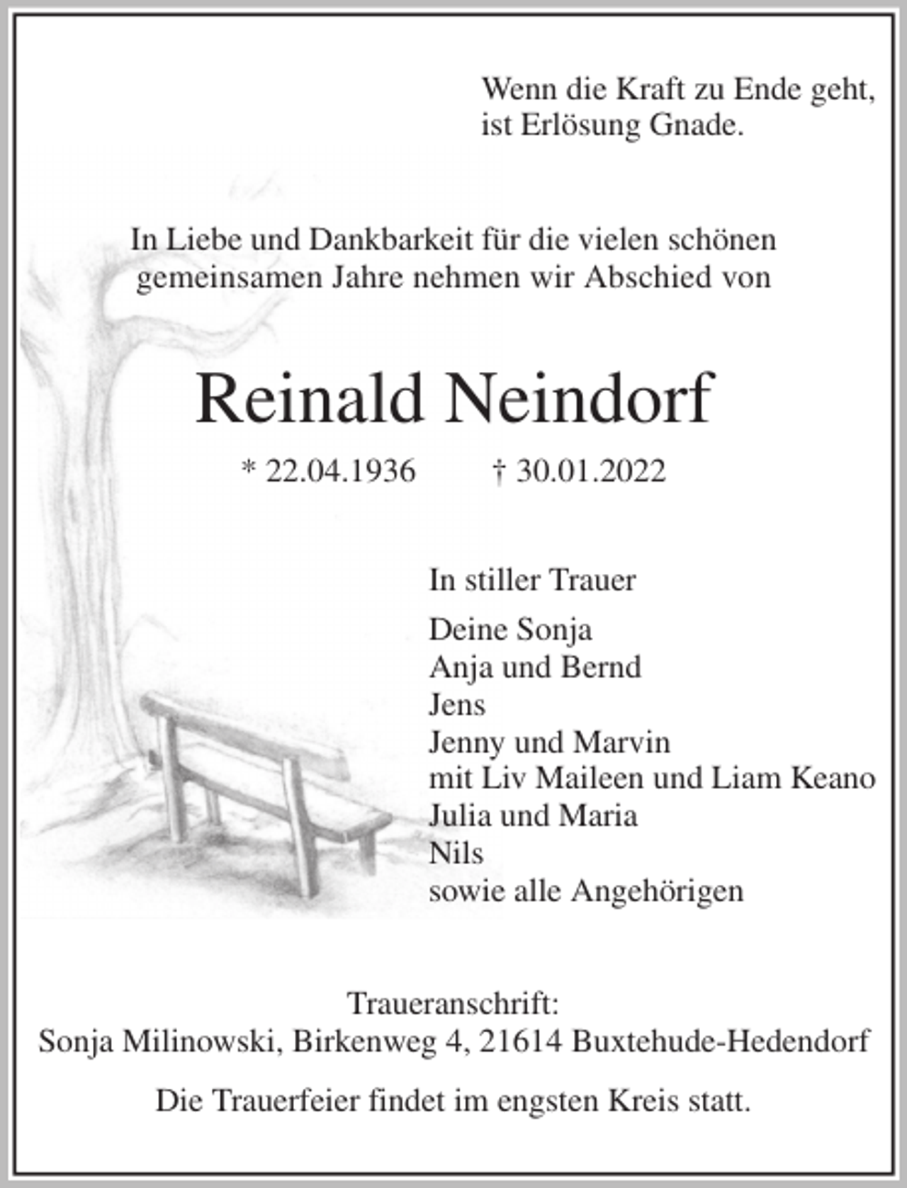 <p>Wenn die Kraft zu Ende geht,<br />ist Erlösung Gnade.<br />In Liebe und Dankbarkeit für die vielen schönen<br />gemeinsamen Jahre nehmen wir Abschied von<br />Reinald Neindorf<br />* 22.04.1936 † 30.01.2022<br />In stiller Trauer<br />Deine Sonja<br />Anja und Bernd<br />Jens<br />Jenny und Marvin<br />mit Liv Maileen und Liam Keano<br />Julia und Maria<br />Nils<br />sowie alle Angehörigen<br />Traueranschrift:<br />Sonja Milinowski, Birkenweg 4, 21614 Buxtehude-Hedendorf<br />Die Trauerfeier findet im engsten Kreis statt.</p>