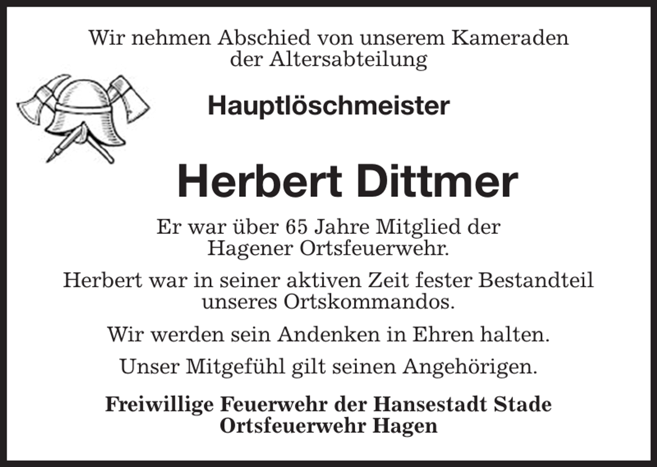 <p>Wir nehmen Abschied von unserem Kameraden<br />der Altersabteilung<br />Hauptlöschmeister</p><p>Herbert Dittmer<br />Er war über 65 Jahre Mitglied der<br />Hagener Ortsfeuerwehr.<br />Herbert war in seiner aktiven Zeit fester Bestandteil unseres Ortskommandos.<br />Wir werden sein Andenken in Ehren halten.<br />Unser Mitgefühl gilt seinen Angehörigen.<br />Freiwillige Feuerwehr der Hansestadt Stade<br />Ortsfeuerwehr Hagen</p>