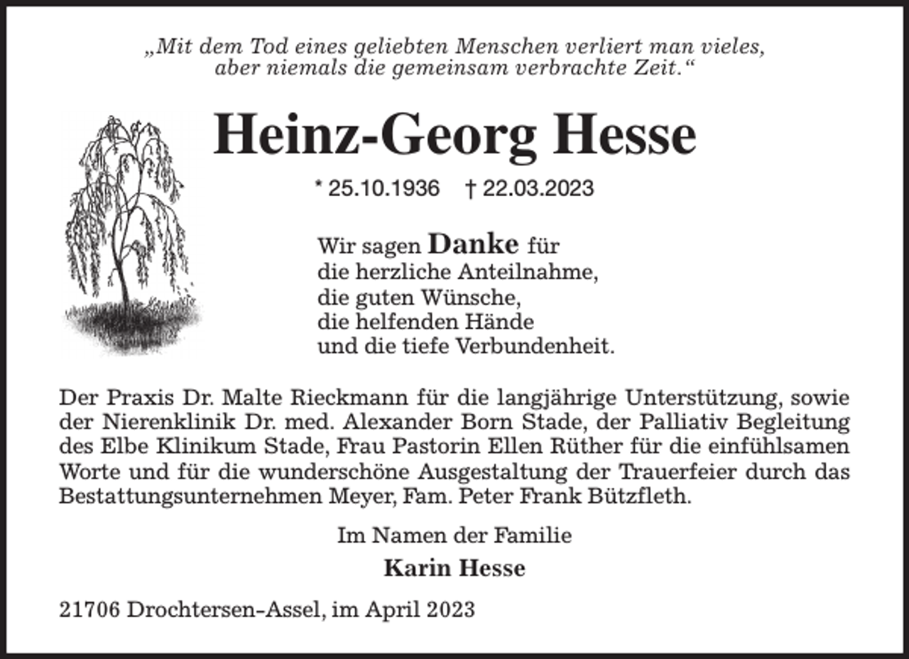 <p>„Mit dem Tod eines geliebten Menschen verliert man vieles,<br />aber niemals die gemeinsam verbrachte Zeit.“<br />Heinz-Georg Hesse<br />* 25.10.1936 † 22.03.2023<br />Wir sagen Danke für<br />die herzliche Anteilnahme,<br />die guten Wünsche,<br />die helfenden Hände<br />und die tiefe Verbundenheit.<br />Der Praxis Dr. Malte Rieckmann für die langjährige Unterstützung, sowie<br />der Nierenklinik Dr. med. Alexander Born Stade, der Palliativ Begleitung<br />des Elbe Klinikum Stade, Frau Pastorin Ellen Rüther für die einfühlsamen<br />Worte und für die wunderschöne Ausgestaltung der Trauerfeier durch das<br />Bestattungsunternehmen Meyer, Fam. Peter Frank Bützfleth.<br />Im Namen der Familie<br />Karin Hesse<br />21706 Drochtersen-Assel, im April 2023</p>