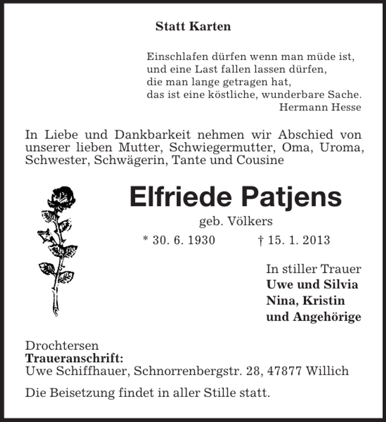 <p>Statt Karten<br />Einschlafen dürfen wenn man müde ist,<br />und eine Last fallen lassen dürfen,<br />die man lange getragen hat,<br />das ist eine köstliche, wunderbare Sache.<br />Hermann Hesse</p><p>In Liebe und Dankbarkeit nehmen wir Abschied von<br />unserer lieben Mutter, Schwiegermutter, Oma, Uroma,<br />Schwester, Schwägerin, Tante und Cousine</p><p>Elfriede Patjens<br />geb. Völkers<br />* 30. 6. 1930<br />† 15. 1. 2013<br />In stiller Trauer<br />Uwe und Silvia<br />Nina, Kristin<br />und Angehörige<br />Drochtersen<br />Traueranschrift:<br />Uwe Schiffhauer, Schnorrenbergstr. 28, 47877 Willich<br />Die Beisetzung findet in aller Stille statt.</p>