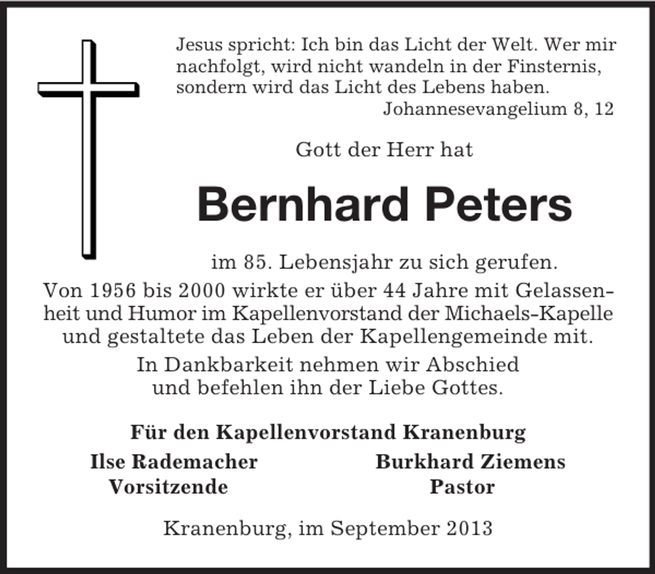 <p>Jesus spricht: Ich bin das Licht der Welt. Wer mir<br />nachfolgt, wird nicht wandeln in der Finsternis,<br />sondern wird das Licht des Lebens haben.<br />Johannesevangelium 8, 12<br />Gott der Herr hat<br />Bernhard Peters<br />im 85. Lebensjahr zu sich gerufen.<br />Von 1956 bis 2000 wirkte er über 44 Jahre mit Gelassenheit und Humor im Kapellenvorstand der Michaels-Kapelle<br />und gestaltete das Leben der Kapellengemeinde mit.<br />In Dankbarkeit nehmen wir Abschied<br />und befehlen ihn der Liebe Gottes.<br />Für den Kapellenvorstand Kranenburg<br />Ilse Rademacher Burkhard Ziemens<br />Vorsitzende Pastor<br />Kranenburg, im September 2013</p>