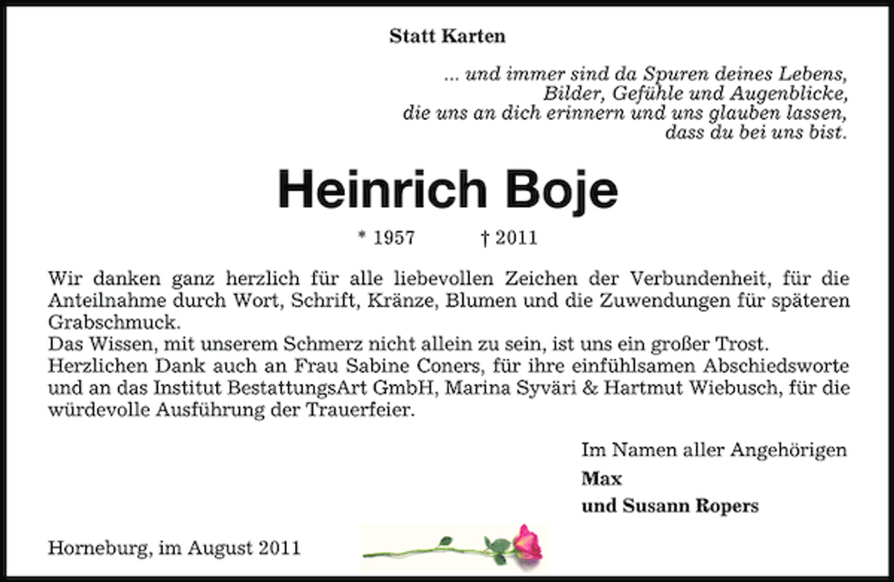 <p>Statt Karten<br />... und immer sind da Spuren deines Lebens,<br />Bilder, Gefühle und Augenblicke,<br />die uns an dich erinnern und uns glauben lassen,<br />dass du bei uns bist.</p><p>Heinrich Boje<br />* 1957</p><p>† 2011</p><p>Wir danken ganz herzlich für alle liebevollen Zeichen der Verbundenheit, für die<br />Anteilnahme durch Wort, Schrift, Kränze, Blumen und die Zuwendungen für späteren<br />Grabschmuck.<br />Das Wissen, mit unserem Schmerz nicht allein zu sein, ist uns ein großer Trost.<br />Herzlichen Dank auch an Frau Sabine Coners, für ihre einfühlsamen Abschiedsworte<br />und an das Institut BestattungsArt GmbH, Marina Syväri &amp; Hartmut Wiebusch, für die<br />würdevolle Ausführung der Trauerfeier.<br />Im Namen aller Angehörigen<br />Max<br />und Susann Ropers<br />Horneburg, im August 2011</p>