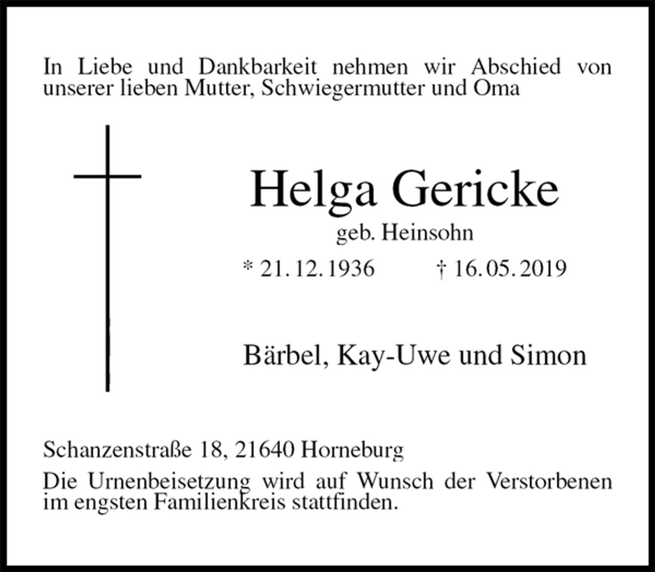 <p>In Liebe und Dankbarkeit nehmen wir Abschied von<br />unserer lieben Mutter, Schwiegermutter und Oma<br />Helga Gericke<br />geb. Heinsohn<br />* 21. 12. 1936 † 16. 05. 2019<br />Bärbel, Kay-Uwe und Simon<br />Schanzenstraße 18, 21640 Horneburg<br />Die Urnenbeisetzung wird auf Wunsch der Verstorbenen im engsten Familienkreis stattfinden.</p>